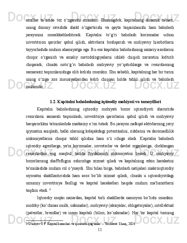 omillar   ta sirida   tez   o zgarishi   mumkin.   Shuningdek,   kapitalning   dinamik   tabiati,ʼ ʻ
uning   doimiy   ravishda   shakl   o zgartirishi   va   qayta   taqsimlanishi   ham   baholash	
ʻ
jarayonini   murakkablashtiradi.   Kapitalni   to g ri   baholash   korxonalar   uchun	
ʻ ʻ
investitsion   qarorlar   qabul   qilish,   aktivlarni   boshqarish   va   moliyaviy   hisobotlarni
tayyorlashda muhim ahamiyatga ega. Bu esa kapitalni baholashning nazariy asoslarini
chuqur   o rganish   va   amaliy   metodologiyalarni   ishlab   chiqish   zaruratini   keltirib	
ʻ
chiqaradi,   chunki   noto g ri   baholash   moliyaviy   yo qotishlarga   va   resurslarning	
ʻ ʻ ʻ
samarasiz taqsimlanishiga olib kelishi mumkin. Shu sababli, kapitalning har bir turini
uning   o ziga   xos   xususiyatlaridan   kelib   chiqqan   holda   tahlil   qilish   va   baholash	
ʻ
muhimdir.
1.2. Kapitalni baholashning iqtisodiy mohiyati va tamoyillari
Kapitalni   baholashning   iqtisodiy   mohiyati   bozor   iqtisodiyoti   sharoitida
resurslarni   samarali   taqsimlash,   investitsiya   qarorlarini   qabul   qilish   va   moliyaviy
barqarorlikni ta'minlashda markaziy o rin tutadi. Bu jarayon nafaqat aktivlarning joriy	
ʻ
qiymatini aniqlash, balki ularning kelajakdagi potentsialini, risklarini va daromadlilik
imkoniyatlarini   chuqur   tahlil   qilishni   ham   o z   ichiga   oladi.   Kapitalni   baholash	
ʻ
iqtisodiy   agentlarga,   ya'ni   korxonalar,   investorlar   va   davlat   organlariga,   cheklangan
resurslardan   eng   maqbul   tarzda   foydalanish   imkoniyatini   beradi.   U   moliyaviy
bozorlarning   shaffofligini   oshirishga   xizmat   qiladi   va   kapitalning   erkin   harakatini
ta'minlashda muhim rol o ynaydi. Shu bilan birga, baholash natijalari makroiqtisodiy	
ʻ
siyosatni   shakllantirishda   ham   asos   bo lib   xizmat   qiladi,   chunki   u   iqtisodiyotdagi	
ʻ
umumiy   investitsiya   faolligi   va   kapital   harakatlari   haqida   muhim   ma'lumotlarni
taqdim etadi.   3
Iqtisodiy   nuqtai   nazardan,   kapital   turli   shakllarda   namoyon   bo lishi   mumkin:	
ʻ
moddiy (ko chmas mulk, uskunalar), moliyaviy (aksiyalar, obligatsiyalar), intellektual	
ʻ
(patentlar,   brendlar)   va   inson   kapitali   (bilim,   ko nikmalar).   Har   bir   kapital   turining	
ʻ
3  G'aniyev S.F. Kapital bozorlari va qimmatli qog'ozlar. – Toshkent: Sharq, 2024
11 