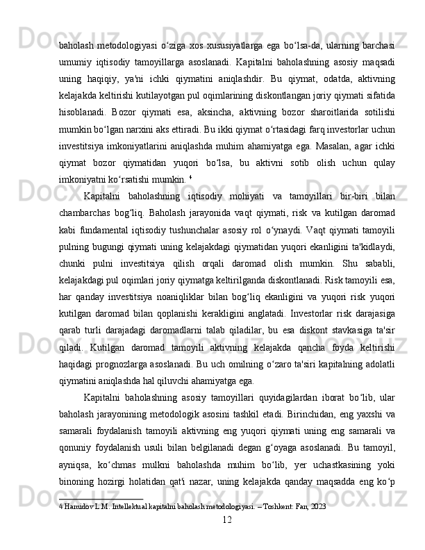 baholash   metodologiyasi   o ziga   xos   xususiyatlarga   ega   bo lsa-da,   ularning   barchasiʻ ʻ
umumiy   iqtisodiy   tamoyillarga   asoslanadi.   Kapitalni   baholashning   asosiy   maqsadi
uning   haqiqiy,   ya'ni   ichki   qiymatini   aniqlashdir.   Bu   qiymat,   odatda,   aktivning
kelajakda keltirishi kutilayotgan pul oqimlarining diskontlangan joriy qiymati sifatida
hisoblanadi.   Bozor   qiymati   esa,   aksincha,   aktivning   bozor   sharoitlarida   sotilishi
mumkin bo lgan narxini aks ettiradi. Bu ikki qiymat o rtasidagi farq investorlar uchun	
ʻ ʻ
investitsiya   imkoniyatlarini   aniqlashda   muhim   ahamiyatga   ega.   Masalan,   agar   ichki
qiymat   bozor   qiymatidan   yuqori   bo lsa,   bu   aktivni   sotib   olish   uchun   qulay	
ʻ
imkoniyatni ko rsatishi mumkin.	
ʻ   4
Kapitalni   baholashning   iqtisodiy   mohiyati   va   tamoyillari   bir-biri   bilan
chambarchas   bog liq.   Baholash   jarayonida   vaqt   qiymati,   risk   va   kutilgan   daromad	
ʻ
kabi   fundamental   iqtisodiy   tushunchalar   asosiy   rol   o ynaydi.   Vaqt   qiymati   tamoyili	
ʻ
pulning bugungi  qiymati  uning kelajakdagi  qiymatidan yuqori  ekanligini ta'kidlaydi,
chunki   pulni   investitsiya   qilish   orqali   daromad   olish   mumkin.   Shu   sababli,
kelajakdagi pul oqimlari joriy qiymatga keltirilganda diskontlanadi. Risk tamoyili esa,
har   qanday   investitsiya   noaniqliklar   bilan   bog liq   ekanligini   va   yuqori   risk   yuqori	
ʻ
kutilgan   daromad   bilan   qoplanishi   kerakligini   anglatadi.   Investorlar   risk   darajasiga
qarab   turli   darajadagi   daromadlarni   talab   qiladilar,   bu   esa   diskont   stavkasiga   ta'sir
qiladi.   Kutilgan   daromad   tamoyili   aktivning   kelajakda   qancha   foyda   keltirishi
haqidagi prognozlarga asoslanadi. Bu uch omilning o zaro ta'siri kapitalning adolatli	
ʻ
qiymatini aniqlashda hal qiluvchi ahamiyatga ega.
Kapitalni   baholashning   asosiy   tamoyillari   quyidagilardan   iborat   bo lib,   ular	
ʻ
baholash   jarayonining   metodologik   asosini   tashkil   etadi.   Birinchidan,   eng   yaxshi   va
samarali   foydalanish   tamoyili   aktivning   eng   yuqori   qiymati   uning   eng   samarali   va
qonuniy   foydalanish   usuli   bilan   belgilanadi   degan   g oyaga   asoslanadi.   Bu   tamoyil,	
ʻ
ayniqsa,   ko chmas   mulkni   baholashda   muhim   bo lib,   yer   uchastkasining   yoki	
ʻ ʻ
binoning   hozirgi   holatidan   qat'i   nazar,   uning   kelajakda   qanday   maqsadda   eng   ko p	
ʻ
4  Hamidov L.M. Intellektual kapitalni baholash metodologiyasi. – Toshkent: Fan, 2023
12 
