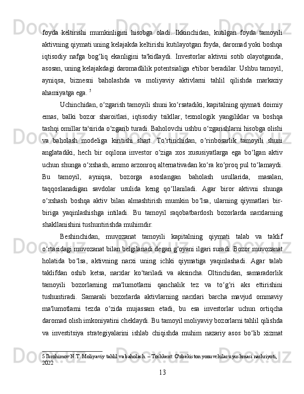 foyda   keltirishi   mumkinligini   hisobga   oladi.   Ikkinchidan,   kutilgan   foyda   tamoyili
aktivning qiymati uning kelajakda keltirishi kutilayotgan foyda, daromad yoki boshqa
iqtisodiy   nafga   bog liq   ekanligini   ta'kidlaydi.   Investorlar   aktivni   sotib   olayotganda,ʻ
asosan, uning kelajakdagi daromadlilik potentsialiga e'tibor beradilar. Ushbu tamoyil,
ayniqsa,   biznesni   baholashda   va   moliyaviy   aktivlarni   tahlil   qilishda   markaziy
ahamiyatga ega.   5
Uchinchidan, o zgarish tamoyili shuni ko rsatadiki, kapitalning qiymati doimiy
ʻ ʻ
emas,   balki   bozor   sharoitlari,   iqtisodiy   tsikllar,   texnologik   yangiliklar   va   boshqa
tashqi omillar ta'sirida o zgarib turadi. Baholovchi ushbu o zgarishlarni hisobga olishi	
ʻ ʻ
va   baholash   modeliga   kiritishi   shart.   To rtinchidan,   o rinbosarlik   tamoyili   shuni	
ʻ ʻ
anglatadiki,   hech   bir   oqilona   investor   o ziga   xos   xususiyatlarga   ega   bo lgan   aktiv	
ʻ ʻ
uchun shunga o xshash, ammo arzonroq alternativadan ko ra ko proq pul to lamaydi.	
ʻ ʻ ʻ ʻ
Bu   tamoyil,   ayniqsa,   bozorga   asoslangan   baholash   usullarida,   masalan,
taqqoslanadigan   savdolar   usulida   keng   qo llaniladi.   Agar   biror   aktivni   shunga	
ʻ
o xshash   boshqa   aktiv   bilan   almashtirish   mumkin   bo lsa,   ularning   qiymatlari   bir-	
ʻ ʻ
biriga   yaqinlashishga   intiladi.   Bu   tamoyil   raqobatbardosh   bozorlarda   narxlarning
shakllanishini tushuntirishda muhimdir.
Beshinchidan,   muvozanat   tamoyili   kapitalning   qiymati   talab   va   taklif
o rtasidagi muvozanat bilan belgilanadi degan g oyani ilgari suradi. Bozor muvozanat
ʻ ʻ
holatida   bo lsa,   aktivning   narxi   uning   ichki   qiymatiga   yaqinlashadi.   Agar   talab	
ʻ
taklifdan   oshib   ketsa,   narxlar   ko tariladi   va   aksincha.   Oltinchidan,   samaradorlik	
ʻ
tamoyili   bozorlarning   ma'lumotlarni   qanchalik   tez   va   to g ri   aks   ettirishini	
ʻ ʻ
tushuntiradi.   Samarali   bozorlarda   aktivlarning   narxlari   barcha   mavjud   ommaviy
ma'lumotlarni   tezda   o zida   mujassam   etadi,   bu   esa   investorlar   uchun   ortiqcha	
ʻ
daromad olish imkoniyatini cheklaydi. Bu tamoyil moliyaviy bozorlarni tahlil qilishda
va   investitsiya   strategiyalarini   ishlab   chiqishda   muhim   nazariy   asos   bo lib   xizmat	
ʻ
5  Ibrohimov N.T. Moliyaviy tahlil va baholash. – Toshkent: O'zbekiston yozuvchilar uyushmasi nashriyoti, 
2022
13 