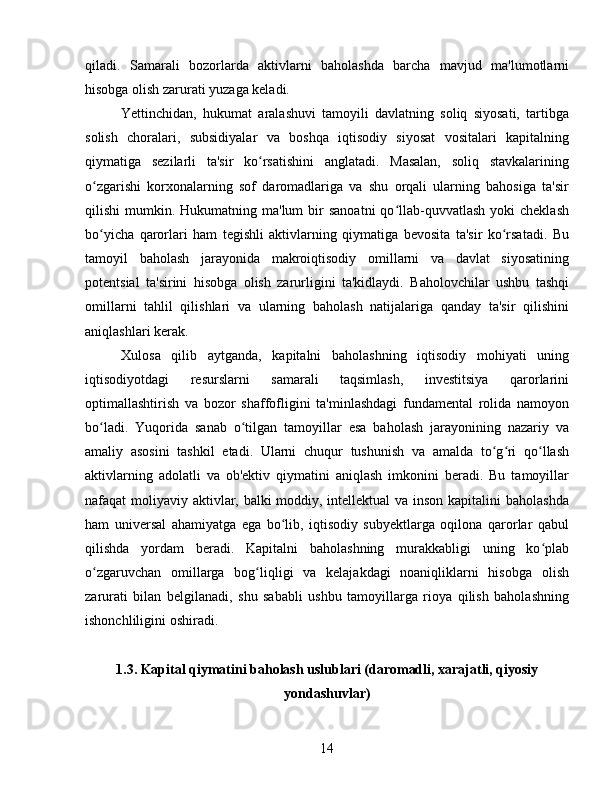 qiladi.   Samarali   bozorlarda   aktivlarni   baholashda   barcha   mavjud   ma'lumotlarni
hisobga olish zarurati yuzaga keladi.  
Yettinchidan,   hukumat   aralashuvi   tamoyili   davlatning   soliq   siyosati,   tartibga
solish   choralari,   subsidiyalar   va   boshqa   iqtisodiy   siyosat   vositalari   kapitalning
qiymatiga   sezilarli   ta'sir   ko rsatishini   anglatadi.   Masalan,   soliq   stavkalariningʻ
o zgarishi   korxonalarning   sof   daromadlariga   va   shu   orqali   ularning   bahosiga   ta'sir	
ʻ
qilishi  mumkin.  Hukumatning ma'lum   bir   sanoatni  qo llab-quvvatlash  yoki   cheklash	
ʻ
bo yicha   qarorlari   ham   tegishli   aktivlarning   qiymatiga   bevosita   ta'sir   ko rsatadi.   Bu	
ʻ ʻ
tamoyil   baholash   jarayonida   makroiqtisodiy   omillarni   va   davlat   siyosatining
potentsial   ta'sirini   hisobga   olish   zarurligini   ta'kidlaydi.   Baholovchilar   ushbu   tashqi
omillarni   tahlil   qilishlari   va   ularning   baholash   natijalariga   qanday   ta'sir   qilishini
aniqlashlari kerak.
Xulosa   qilib   aytganda,   kapitalni   baholashning   iqtisodiy   mohiyati   uning
iqtisodiyotdagi   resurslarni   samarali   taqsimlash,   investitsiya   qarorlarini
optimallashtirish   va   bozor   shaffofligini   ta'minlashdagi   fundamental   rolida   namoyon
bo ladi.   Yuqorida   sanab   o tilgan   tamoyillar   esa   baholash   jarayonining   nazariy   va
ʻ ʻ
amaliy   asosini   tashkil   etadi.   Ularni   chuqur   tushunish   va   amalda   to g ri   qo llash	
ʻ ʻ ʻ
aktivlarning   adolatli   va   ob'ektiv   qiymatini   aniqlash   imkonini   beradi.   Bu   tamoyillar
nafaqat moliyaviy aktivlar, balki  moddiy, intellektual  va inson kapitalini baholashda
ham   universal   ahamiyatga   ega   bo lib,   iqtisodiy   subyektlarga   oqilona   qarorlar   qabul	
ʻ
qilishda   yordam   beradi.   Kapitalni   baholashning   murakkabligi   uning   ko plab	
ʻ
o zgaruvchan   omillarga   bog liqligi   va   kelajakdagi   noaniqliklarni   hisobga   olish	
ʻ ʻ
zarurati   bilan   belgilanadi,   shu   sababli   ushbu   tamoyillarga   rioya   qilish   baholashning
ishonchliligini oshiradi.  
1.3. Kapital qiymatini baholash uslublari (daromadli, xarajatli, qiyosiy
yondashuvlar)
14 