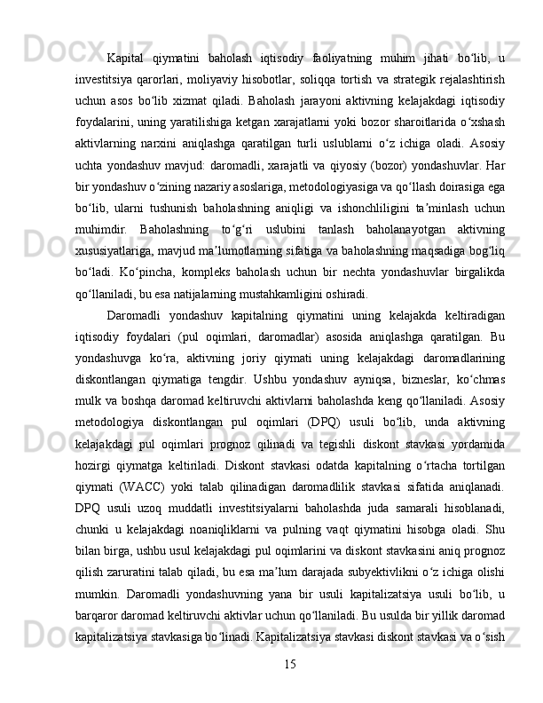 Kapital   qiymatini   baholash   iqtisodiy   faoliyatning   muhim   jihati   bo lib,   uʻ
investitsiya   qarorlari,   moliyaviy   hisobotlar,   soliqqa   tortish   va   strategik   rejalashtirish
uchun   asos   bo lib   xizmat   qiladi.   Baholash   jarayoni   aktivning   kelajakdagi   iqtisodiy	
ʻ
foydalarini,   uning   yaratilishiga   ketgan   xarajatlarni   yoki   bozor   sharoitlarida   o xshash	
ʻ
aktivlarning   narxini   aniqlashga   qaratilgan   turli   uslublarni   o z   ichiga   oladi.   Asosiy	
ʻ
uchta   yondashuv   mavjud:   daromadli,   xarajatli   va   qiyosiy   (bozor)   yondashuvlar.   Har
bir yondashuv o zining nazariy asoslariga, metodologiyasiga va qo llash doirasiga ega	
ʻ ʻ
bo lib,   ularni   tushunish   baholashning   aniqligi   va   ishonchliligini   ta minlash   uchun	
ʻ ʼ
muhimdir.   Baholashning   to g ri   uslubini   tanlash   baholanayotgan   aktivning	
ʻ ʻ
xususiyatlariga, mavjud ma lumotlarning sifatiga va baholashning maqsadiga bog liq	
ʼ ʻ
bo ladi.   Ko pincha,   kompleks   baholash   uchun   bir   nechta   yondashuvlar   birgalikda	
ʻ ʻ
qo llaniladi, bu esa natijalarning mustahkamligini oshiradi.
ʻ
Daromadli   yondashuv   kapitalning   qiymatini   uning   kelajakda   keltiradigan
iqtisodiy   foydalari   (pul   oqimlari,   daromadlar)   asosida   aniqlashga   qaratilgan.   Bu
yondashuvga   ko ra,   aktivning   joriy   qiymati   uning   kelajakdagi   daromadlarining	
ʻ
diskontlangan   qiymatiga   tengdir.   Ushbu   yondashuv   ayniqsa,   bizneslar,   ko chmas	
ʻ
mulk va boshqa daromad keltiruvchi aktivlarni baholashda keng qo llaniladi. Asosiy	
ʻ
metodologiya   diskontlangan   pul   oqimlari   (DPQ)   usuli   bo lib,   unda   aktivning	
ʻ
kelajakdagi   pul   oqimlari   prognoz   qilinadi   va   tegishli   diskont   stavkasi   yordamida
hozirgi   qiymatga   keltiriladi.   Diskont   stavkasi   odatda   kapitalning   o rtacha   tortilgan	
ʻ
qiymati   (WACC)   yoki   talab   qilinadigan   daromadlilik   stavkasi   sifatida   aniqlanadi.
DPQ   usuli   uzoq   muddatli   investitsiyalarni   baholashda   juda   samarali   hisoblanadi,
chunki   u   kelajakdagi   noaniqliklarni   va   pulning   vaqt   qiymatini   hisobga   oladi.   Shu
bilan birga, ushbu usul kelajakdagi pul oqimlarini va diskont stavkasini aniq prognoz
qilish zaruratini talab qiladi, bu esa ma lum darajada subyektivlikni o z ichiga olishi	
ʼ ʻ
mumkin.   Daromadli   yondashuvning   yana   bir   usuli   kapitalizatsiya   usuli   bo lib,   u	
ʻ
barqaror daromad keltiruvchi aktivlar uchun qo llaniladi. Bu usulda bir yillik daromad	
ʻ
kapitalizatsiya stavkasiga bo linadi. Kapitalizatsiya stavkasi diskont stavkasi va o sish	
ʻ ʻ
15 
