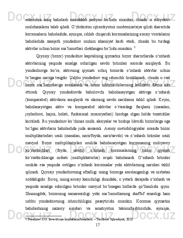 eskirishni   aniq   baholash   murakkab   jarayon   bo lishi   mumkin,   chunki   u   subyektivʻ
mulohazalarni talab qiladi. O zbekiston iqtisodiyotini modernizatsiya qilish sharoitida	
ʻ
korxonalarni baholashda, ayniqsa, ishlab chiqarish korxonalarining asosiy vositalarini
baholashda   xarajatli   yondashuv   muhim   ahamiyat   kasb   etadi,   chunki   bu   turdagi
aktivlar uchun bozor ma lumotlari cheklangan bo lishi mumkin.	
ʼ ʻ   7
Qiyosiy (bozor) yondashuv kapitalning qiymatini bozor sharoitlarida o xshash	
ʻ
aktivlarning   yaqinda   amalga   oshirilgan   savdo   bitimlari   asosida   aniqlaydi.   Bu
yondashuvga   ko ra,   aktivning   qiymati   ochiq   bozorda   o xshash   aktivlar   uchun	
ʻ ʻ
to langan narxga tengdir. Ushbu yondashuv eng ishonchli  hisoblanadi, chunki  u real	
ʻ
bozor   ma lumotlariga   asoslanadi   va   bozor   ishtirokchilarining   kollektiv   fikrini   aks	
ʼ
ettiradi.   Qiyosiy   yondashuvda   baholovchi   baholanayotgan   aktivga   o xshash	
ʻ
(komparabel)   aktivlarni   aniqlaydi   va   ularning   savdo   narxlarini   tahlil   qiladi.   Keyin,
baholanayotgan   aktiv   va   komparabel   aktivlar   o rtasidagi   farqlarni   (masalan,	
ʻ
joylashuvi,   hajmi,   holati,   funksional   xususiyatlari)   hisobga   olgan   holda   tuzatishlar
kiritiladi. Bu yondashuv ko chmas mulk, aksiyalar va boshqa likvidli bozorlarga ega	
ʻ
bo lgan   aktivlarni   baholashda   juda   samarali.   Asosiy   metodologiyalar   orasida   bozor	
ʻ
multiplikatorlari   usuli   (masalan,   narx/foyda,   narx/savdo)   va   o xshash   bitimlar   usuli	
ʻ
mavjud.   Bozor   multiplikatorlari   usulida   baholanayotgan   korxonaning   moliyaviy
ko rsatkichlari   (foyda,   savdo)   o xshash   korxonalarning   bozor   qiymati	
ʻ ʻ
ko rsatkichlariga   nisbati   (multiplikatorlar)   orqali   baholanadi.   O xshash   bitimlar
ʻ ʻ
usulida   esa   yaqinda   sotilgan   o xshash   korxonalar   yoki   aktivlarning   narxlari   tahlil	
ʻ
qilinadi.   Qiyosiy   yondashuvning   afzalligi   uning   bozorga   asoslanganligi   va   nisbatan
soddaligidir. Biroq, uning asosiy kamchiligi shundaki, u yetarli darajada o xshash va	
ʻ
yaqinda   amalga   oshirilgan   bitimlar   mavjud   bo lmagan   hollarda   qo llanilishi   qiyin.	
ʻ ʻ
Shuningdek,   bozorning   samarasizligi   yoki   ma lumotlarning   shaffof   emasligi   ham
ʼ
ushbu   yondashuvning   ishonchliligini   pasaytirishi   mumkin.   Korxona   qiymatini
baholashning   nazariy   asoslari   va   amaliyotini   takomillashtirishda,   ayniqsa,
7  Noraliyev Z.O. Investitsiya loyihalarini baholash. – Toshkent: Iqtisodiyot, 2023
17 
