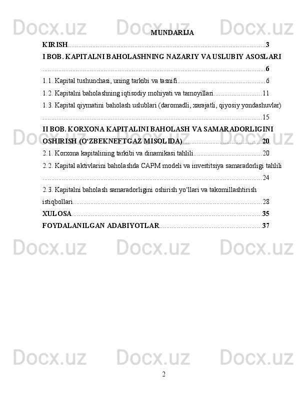 MUNDARIJA
KIRISH ................................................................................................................. 3
I BOB. KAPITALNI BAHOLASHNING NAZARIY VA USLUBIY ASOSLARI
............................................................................................................................... 6
1.1. Kapital tushunchasi, uning tarkibi va tasnifi .................................................. 6
1.2. Kapitalni baholashning iqtisodiy mohiyati va tamoyillari ........................... 11
1.3. Kapital qiymatini baholash uslublari (daromadli, xarajatli, qiyosiy yondashuvlar)
............................................................................................................................. 15
II BOB. KORXONA KAPITALINI BAHOLASH VA SAMARADORLIGINI 
OSHIRISH (O ZBEKNEFTGAZ MISOLIDA)ʻ ............................................. 20
2.1. Korxona kapitalining tarkibi va dinamikasi tahlili ....................................... 20
2.2. Kapital aktivlarini baholashda CAPM modeli va investitsiya samaradorligi tahlili
............................................................................................................................. 24
2.3. Kapitalni baholash samaradorligini oshirish yo‘llari va takomillashtirish 
istiqbollari ............................................................................................................ 28
XULOSA ............................................................................................................ 35
FOYDALANILGAN ADABIYOTLAR .......................................................... 37
2 