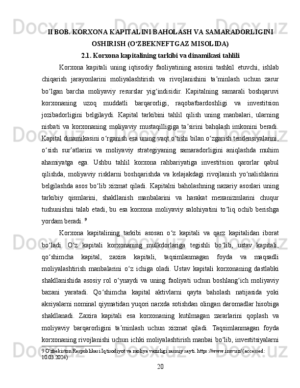 II BOB. KORXONA KAPITALINI BAHOLASH VA SAMARADORLIGINI
OSHIRISH (O ZBEKNEFTGAZ MISOLIDA)ʻ
2.1. Korxona kapitalining tarkibi va dinamikasi tahlili
Korxona   kapitali   uning   iqtisodiy   faoliyatining   asosini   tashkil   etuvchi,   ishlab
chiqarish   jarayonlarini   moliyalashtirish   va   rivojlanishini   ta minlash   uchun   zarur	
ʼ
bo lgan   barcha   moliyaviy   resurslar   yig indisidir.   Kapitalning   samarali   boshqaruvi	
ʻ ʻ
korxonaning   uzoq   muddatli   barqarorligi,   raqobatbardoshligi   va   investitsion
jozibadorligini   belgilaydi.   Kapital   tarkibini   tahlil   qilish   uning   manbalari,   ularning
nisbati   va   korxonaning   moliyaviy   mustaqilligiga   ta sirini   baholash   imkonini   beradi.	
ʼ
Kapital dinamikasini o rganish esa uning vaqt o tishi bilan o zgarish tendensiyalarini,	
ʻ ʻ ʻ
o sish   sur atlarini   va   moliyaviy   strategiyaning   samaradorligini   aniqlashda   muhim	
ʻ ʼ
ahamiyatga   ega.   Ushbu   tahlil   korxona   rahbariyatiga   investitsion   qarorlar   qabul
qilishda,   moliyaviy   risklarni   boshqarishda   va   kelajakdagi   rivojlanish   yo nalishlarini	
ʻ
belgilashda   asos   bo lib   xizmat   qiladi.   Kapitalni   baholashning   nazariy   asoslari   uning	
ʻ
tarkibiy   qismlarini,   shakllanish   manbalarini   va   harakat   mexanizmlarini   chuqur
tushunishni   talab   etadi,   bu   esa   korxona   moliyaviy   salohiyatini   to liq   ochib   berishga	
ʻ
yordam beradi.   9
Korxona   kapitalining   tarkibi   asosan   o z   kapitali   va   qarz   kapitalidan   iborat	
ʻ
bo ladi.   O z   kapitali   korxonaning   mulkdorlariga   tegishli   bo lib,   ustav   kapitali,	
ʻ ʻ ʻ
qo shimcha   kapital,   zaxira   kapitali,   taqsimlanmagan   foyda   va   maqsadli
ʻ
moliyalashtirish   manbalarini   o z   ichiga   oladi.   Ustav   kapitali   korxonaning   dastlabki	
ʻ
shakllanishida   asosiy   rol   o ynaydi   va   uning   faoliyati   uchun   boshlang ich   moliyaviy	
ʻ ʻ
bazani   yaratadi.   Qo shimcha   kapital   aktivlarni   qayta   baholash   natijasida   yoki	
ʻ
aksiyalarni nominal qiymatidan yuqori narxda sotishdan olingan daromadlar hisobiga
shakllanadi.   Zaxira   kapitali   esa   korxonaning   kutilmagan   zararlarini   qoplash   va
moliyaviy   barqarorligini   ta minlash   uchun   xizmat   qiladi.   Taqsimlanmagan   foyda	
ʼ
korxonaning rivojlanishi uchun ichki moliyalashtirish manbai bo lib, investitsiyalarni	
ʻ
9  O'zbekiston Respublikasi Iqtisodiyot va moliya vazirligi rasmiy sayti. https://www.imv.uz/ (accessed: 
10.03.2024)
20 