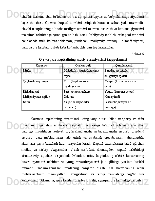 chunki   korxona   foiz   to lovlari   va   asosiy   qarzni   qaytarish   bo yicha   majburiyatlarniʻ ʻ
bajarishi   shart.   Optimal   kapital   tarkibini   aniqlash   korxona   uchun   juda   muhimdir,
chunki u kapitalning o rtacha tortilgan narxini minimallashtirish va korxona qiymatini
ʻ
maksimallashtirishga qaratilgan bo lishi kerak. Moliyaviy tahlilchilar kapital tarkibini	
ʻ
baholashda   turli   ko rsatkichlardan,   jumladan,   moliyaviy   mustaqillik   koeffitsiyenti,	
ʻ
qarz va o z kapitali nisbati kabi ko rsatkichlardan foydalanadilar.	
ʻ ʻ  
4-jadval
O z va qarz kapitalining asosiy xususiyatlari taqqoslamasi	
ʻ
Xususiyat O z kapitali	
ʻ Qarz kapitali
Manba Mulkdorlar, taqsimlanmagan 
foyda Banklar, kreditorlar, 
obligatsiya egalari
Qaytarish majburiyati Yo q (faqat korxona 	
ʻ
tugatilganda) Mavjud (foizlar va asosiy 
qarz)
Risk darajasi Past (korxona uchun) Yuqori (korxona uchun)
Moliyaviy mustaqillik Oshiradi Kamaytiradi
Narxi Yuqori (aksiyadorlar 
daromadi) Past (soliq imtiyozlari 
hisobiga)
Korxona   kapitalining   dinamikasi   uning   vaqt   o tishi   bilan   miqdoriy   va   sifat	
ʻ
jihatidan   o zgarishini   anglatadi.   Kapital   dinamikasiga   ta sir   etuvchi   asosiy   omillar	
ʻ ʼ
qatoriga   investitsion   faoliyat,   foyda   shakllanishi   va   taqsimlanishi   siyosati,   dividend
siyosati,   qarz   mablag larini   jalb   qilish   va   qaytarish   operatsiyalari,   shuningdek,	
ʻ
aktivlarni   qayta   baholash   kabi   jarayonlar   kiradi.   Kapital   dinamikasini   tahlil   qilishda
mutlaq   va   nisbiy   o zgarishlar,   o sish   sur atlari,   shuningdek,   kapital   tarkibidagi
ʻ ʻ ʼ
strukturaviy   siljishlar   o rganiladi.   Masalan,   ustav   kapitalining   o sishi   korxonaning	
ʻ ʻ
bozor   qiymatini   oshirishi   va   yangi   investitsiyalarni   jalb   qilishga   yordam   berishi
mumkin.   Taqsimlanmagan   foydaning   barqaror   o sishi   esa   korxonaning   ichki	
ʻ
moliyalashtirish   imkoniyatlarini   kengaytiradi   va   tashqi   manbalarga   bog liqligini	
ʻ
kamaytiradi. Aksincha, qarz kapitalining tez o sishi, ayniqsa, o z kapitaliga nisbatan,	
ʻ ʻ
22 