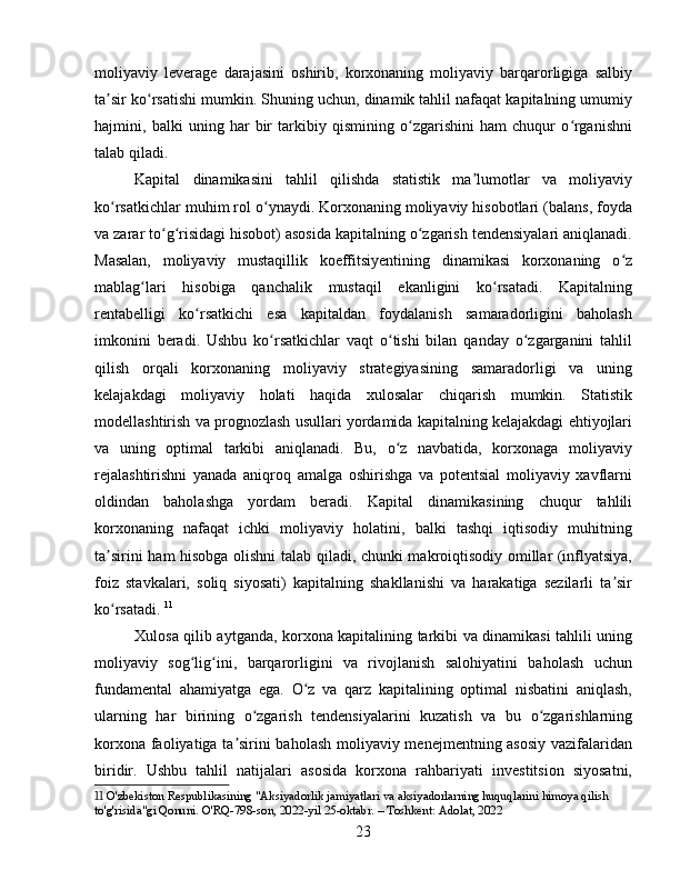 moliyaviy   leverage   darajasini   oshirib,   korxonaning   moliyaviy   barqarorligiga   salbiy
ta sir ko rsatishi mumkin. Shuning uchun, dinamik tahlil nafaqat kapitalning umumiyʼ ʻ
hajmini,   balki   uning   har   bir   tarkibiy   qismining   o zgarishini   ham   chuqur   o rganishni	
ʻ ʻ
talab qiladi.
Kapital   dinamikasini   tahlil   qilishda   statistik   ma lumotlar   va   moliyaviy	
ʼ
ko rsatkichlar muhim rol o ynaydi. Korxonaning moliyaviy hisobotlari (balans, foyda	
ʻ ʻ
va zarar to g risidagi hisobot) asosida kapitalning o zgarish tendensiyalari aniqlanadi.	
ʻ ʻ ʻ
Masalan,   moliyaviy   mustaqillik   koeffitsiyentining   dinamikasi   korxonaning   o z	
ʻ
mablag lari   hisobiga   qanchalik   mustaqil   ekanligini   ko rsatadi.   Kapitalning	
ʻ ʻ
rentabelligi   ko rsatkichi   esa   kapitaldan   foydalanish   samaradorligini   baholash	
ʻ
imkonini   beradi.   Ushbu   ko rsatkichlar   vaqt   o tishi   bilan   qanday   o zgarganini   tahlil	
ʻ ʻ ʻ
qilish   orqali   korxonaning   moliyaviy   strategiyasining   samaradorligi   va   uning
kelajakdagi   moliyaviy   holati   haqida   xulosalar   chiqarish   mumkin.   Statistik
modellashtirish va prognozlash usullari yordamida kapitalning kelajakdagi ehtiyojlari
va   uning   optimal   tarkibi   aniqlanadi.   Bu,   o z   navbatida,   korxonaga   moliyaviy	
ʻ
rejalashtirishni   yanada   aniqroq   amalga   oshirishga   va   potentsial   moliyaviy   xavflarni
oldindan   baholashga   yordam   beradi.   Kapital   dinamikasining   chuqur   tahlili
korxonaning   nafaqat   ichki   moliyaviy   holatini,   balki   tashqi   iqtisodiy   muhitning
ta sirini ham hisobga olishni talab qiladi, chunki makroiqtisodiy omillar (inflyatsiya,	
ʼ
foiz   stavkalari,   soliq   siyosati)   kapitalning   shakllanishi   va   harakatiga   sezilarli   ta sir	
ʼ
ko rsatadi.	
ʻ   11
Xulosa qilib aytganda, korxona kapitalining tarkibi va dinamikasi tahlili uning
moliyaviy   sog lig ini,   barqarorligini   va   rivojlanish   salohiyatini   baholash   uchun	
ʻ ʻ
fundamental   ahamiyatga   ega.   O z   va   qarz   kapitalining   optimal   nisbatini   aniqlash,	
ʻ
ularning   har   birining   o zgarish   tendensiyalarini   kuzatish   va   bu   o zgarishlarning	
ʻ ʻ
korxona faoliyatiga ta sirini baholash moliyaviy menejmentning asosiy  vazifalaridan	
ʼ
biridir.   Ushbu   tahlil   natijalari   asosida   korxona   rahbariyati   investitsion   siyosatni,
11  O'zbekiston Respublikasining "Aksiyadorlik jamiyatlari va aksiyadorlarning huquqlarini himoya qilish 
to'g'risida"gi Qonuni. O'RQ-798-son, 2022-yil 25-oktabr. – Toshkent: Adolat, 2022
23 