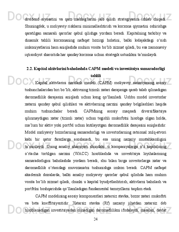 dividend   siyosatini   va   qarz   mablag larini   jalb   qilish   strategiyasini   ishlab   chiqadi.ʻ
Shuningdek, u moliyaviy risklarni minimallashtirish va korxona qiymatini oshirishga
qaratilgan   samarali   qarorlar   qabul   qilishga   yordam   beradi.   Kapitalning   tarkibiy   va
dinamik   tahlili   korxonaning   nafaqat   hozirgi   holatini,   balki   kelajakdagi   o sish	
ʻ
imkoniyatlarini ham aniqlashda muhim vosita bo lib xizmat qiladi, bu esa zamonaviy	
ʻ
iqtisodiyot sharoitida har qanday korxona uchun strategik ustunlikni ta minlaydi.	
ʼ
2.2. Kapital aktivlarini baholashda CAPM modeli va investitsiya samaradorligi
tahlili
Kapital   aktivlarini   narxlash   modeli   (CAPM)   moliyaviy   nazariyaning   asosiy
tushunchalaridan biri bo lib, aktivning tizimli xatari darajasiga qarab talab qilinadigan	
ʻ
daromadlilik   darajasini   aniqlash   uchun   keng   qo llaniladi.   Ushbu   model   investorlar	
ʻ
xatarni   qanday   qabul   qilishlari   va   aktivlarning   narxini   qanday   belgilashlari   haqida
muhim   tushunchalar   beradi.   CAPMning   asosiy   maqsadi   diversifikatsiya
qilinmaydigan   xatar   (tizimli   xatar)   uchun   tegishli   mukofotni   hisobga   olgan   holda,
ma lum bir aktiv yoki portfel uchun kutilayotgan daromadlilik darajasini aniqlashdir.	
ʼ
Model  moliyaviy bozorlarning samaradorligi va investorlarning ratsional  xulq-atvori
kabi   bir   qator   farazlarga   asoslanadi,   bu   esa   uning   nazariy   mustahkamligini
ta minlaydi.   Uning   amaliy   ahamiyati   shundaki,   u   kompaniyalarga   o z   kapitalining
ʼ ʻ
o rtacha   tortilgan   narxini   (WACC)   hisoblashda   va   investitsiya   loyihalarining
ʻ
samaradorligini   baholashda   yordam   beradi,   shu   bilan   birga   investorlarga   xatar   va
daromadlilik   o rtasidagi   muvozanatni   tushunishga   imkon   beradi.   CAPM   nafaqat	
ʻ
akademik   doiralarda,   balki   amaliy   moliyaviy   qarorlar   qabul   qilishda   ham   muhim
vosita bo lib xizmat qiladi, chunki u kapital byudjetlashtirish, aktivlarni baholash va	
ʻ
portfelni boshqarishda qo llaniladigan fundamental tamoyillarni taqdim etadi.	
ʻ  
CAPM modelining asosiy komponentlari xatarsiz stavka, bozor xatari mukofoti
va   beta   koeffitsiyentidir.   Xatarsiz   stavka   (Rf)   nazariy   jihatdan   xatarsiz   deb
hisoblanadigan   investitsiyadan   olinadigan   daromadlilikni   ifodalaydi,  masalan,   davlat
24 
