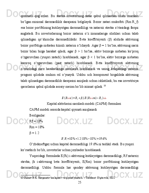 qimmatli   qog ozlari.   Bu   stavka   investorning   xatar   qabul   qilmasdan   olishi   mumkinʻ
bo lgan minimal daromadlilik darajasini  belgilaydi. Bozor xatari mukofoti (Rm R_f)	
ʻ
esa bozor portfelining kutilayotgan daromadliligi va xatarsiz stavka o rtasidagi farqni	
ʻ
anglatadi.   Bu   investorlarning   bozor   xatarini   o z   zimmalariga   olishlari   uchun   talab	
ʻ
qilinadigan   qo shimcha   daromadlilikdir.   Beta   koeffitsiyenti   (β)   alohida   aktivning	
ʻ
bozor portfeliga nisbatan tizimli xatarini o lchaydi. Agar β = 1 bo lsa, aktivning narxi	
ʻ ʻ
bozor   bilan   birga   harakat   qiladi;   agar   β   >   1   bo lsa,   aktiv   bozorga   nisbatan   ko proq	
ʻ ʻ
o zgaruvchan  (yuqori   xatarli)  hisoblanadi;  agar   β  < 1  bo lsa,  aktiv  bozorga  nisbatan	
ʻ ʻ
kamroq   o zgaruvchan   (past   xatarli)   hisoblanadi.   Beta   koeffitsiyenti   aktivning	
ʻ
o tmishdagi   narx   harakatlariga   asoslanib   hisoblanadi   va   uning   kelajakdagi   xatarini	
ʻ
prognoz   qilishda   muhim   rol   o ynaydi.   Ushbu   uch   komponent   birgalikda   aktivning	
ʻ
talab qilinadigan daromadlilik darajasini aniqlash uchun ishlatiladi, bu esa investitsiya
qarorlarini qabul qilishda asosiy mezon bo lib xizmat qiladi.	
ʻ   12	
E(R¿¿i)=	Rf+βi(E(R¿¿m)−	Rf)¿¿
Kapital aktivlarini narxlash modeli (CAPM) formulasi
CAPM modeli asosida kapital qiymati aniqlanadi:
Berilganlar:
Rf = 10%
Rm = 18%
β  = 1.2	
E(R)=10	%	+1.2	(18	%	−10	%	)=19.6	%
O zbekneftgaz uchun kapital daromadliligi 19.6% ni tashkil etadi. Bu yuqori 	
ʻ
ko‘rsatkich bo‘lib, investorlar uchun jozibador hisoblanadi.
Yuqoridagi formulada E(Ri) i-aktivning kutilayotgan daromadliligi, Rf xatarsiz
stavka,   βi   i-aktivning   beta   koeffitsiyenti,   E(Rm)   bozor   portfelining   kutilayotgan
daromadliligi.   Ushbu   formula   har   qanday   aktivning   kutilayotgan   daromadliligi
12  Olimov H.K. Korporativ boshqaruv va qiymat yaratish. – Toshkent: O'qituvchi, 2022
25 