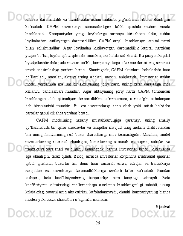 xatarsiz   daromadlilik   va   tizimli   xatar   uchun   mukofot   yig indisidan   iborat   ekanliginiʻ
ko rsatadi.   CAPM   investitsiya   samaradorligini   tahlil   qilishda   muhim   vosita	
ʻ
hisoblanadi.   Kompaniyalar   yangi   loyihalarga   sarmoya   kiritishdan   oldin,   ushbu
loyihalardan   kutilayotgan   daromadlilikni   CAPM   orqali   hisoblangan   kapital   narxi
bilan   solishtiradilar.   Agar   loyihadan   kutilayotgan   daromadlilik   kapital   narxidan
yuqori bo lsa, loyiha qabul qilinishi mumkin, aks holda rad etiladi. Bu jarayon kapital	
ʻ
byudjetlashtirishda juda muhim  bo lib, kompaniyalarga o z resurslarini  eng samarali	
ʻ ʻ
tarzda   taqsimlashga   yordam   beradi.   Shuningdek,   CAPM   aktivlarni   baholashda   ham
qo llaniladi,   masalan,   aktsiyalarning   adolatli   narxini   aniqlashda.   Investorlar   ushbu	
ʻ
model   yordamida   ma lum   bir   aktsiyaning   joriy   narxi   uning   xatar   darajasiga   mos	
ʼ
kelishini   baholashlari   mumkin.   Agar   aktsiyaning   joriy   narxi   CAPM   tomonidan
hisoblangan   talab   qilinadigan   daromadlilikni   ta minlamasa,   u   noto g ri   baholangan	
ʼ ʻ ʻ
deb   hisoblanishi   mumkin.   Bu   esa   investorlarga   sotib   olish   yoki   sotish   bo yicha	
ʻ
qarorlar qabul qilishda yordam beradi.
CAPM   modelining   nazariy   mustahkamligiga   qaramay,   uning   amaliy
qo llanilishida   bir   qator   cheklovlar   va   tanqidlar   mavjud.   Eng   muhim   cheklovlardan	
ʻ
biri   uning   farazlarining   real   bozor   sharoitlariga   mos   kelmasligidir.   Masalan,   model
investorlarning   ratsional   ekanligini,   bozorlarning   samarali   ekanligini,   soliqlar   va
tranzaksiya   xarajatlari   yo qligini,   shuningdek,   barcha   investorlar   bir   xil   kutishlarga	
ʻ
ega   ekanligini   faraz   qiladi.   Biroq,   amalda   investorlar   ko pincha   irratsional   qarorlar	
ʻ
qabul   qilishadi,   bozorlar   har   doim   ham   samarali   emas,   soliqlar   va   tranzaksiya
xarajatlari   esa   investitsiya   daromadliliklariga   sezilarli   ta sir   ko rsatadi.   Bundan	
ʼ ʻ
tashqari,   beta   koeffitsiyentining   barqarorligi   ham   tanqidga   uchraydi.   Beta
koeffitsiyenti   o tmishdagi   ma lumotlarga   asoslanib   hisoblanganligi   sababli,   uning	
ʻ ʼ
kelajakdagi  xatarni   aniq  aks   ettirishi   kafolatlanmaydi,  chunki  kompaniyaning   biznes
modeli yoki bozor sharoitlari o zgarishi mumkin.	
ʻ
5-jadval
26 