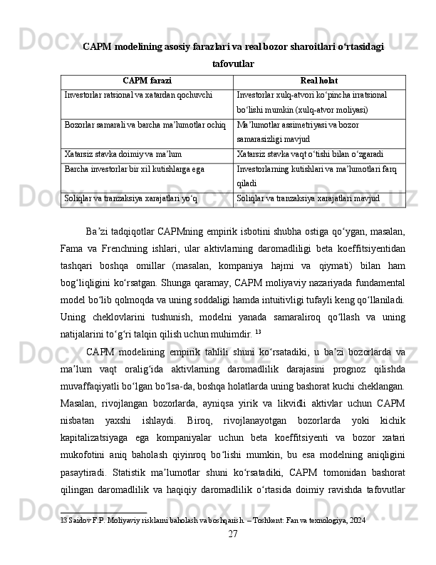 CAPM modelining asosiy farazlari va real bozor sharoitlari o rtasidagiʻ
tafovutlar
CAPM farazi Real holat
Investorlar ratsional va xatardan qochuvchi Investorlar xulq-atvori ko pincha irratsional 	
ʻ
bo lishi mumkin (xulq-atvor moliyasi)	
ʻ
Bozorlar samarali va barcha ma lumotlar ochiq	
ʼ Ma lumotlar assimetriyasi va bozor 	ʼ
samarasizligi mavjud
Xatarsiz stavka doimiy va ma lum	
ʼ Xatarsiz stavka vaqt o tishi bilan o zgaradi	ʻ ʻ
Barcha investorlar bir xil kutishlarga ega Investorlarning kutishlari va ma lumotlari farq 	
ʼ
qiladi
Soliqlar va tranzaksiya xarajatlari yo q	
ʻ Soliqlar va tranzaksiya xarajatlari mavjud
Ba zi tadqiqotlar CAPMning empirik isbotini shubha ostiga qo ygan, masalan,	
ʼ ʻ
Fama   va   Frenchning   ishlari,   ular   aktivlarning   daromadliligi   beta   koeffitsiyentidan
tashqari   boshqa   omillar   (masalan,   kompaniya   hajmi   va   qiymati)   bilan   ham
bog liqligini ko rsatgan. Shunga qaramay, CAPM moliyaviy nazariyada fundamental	
ʻ ʻ
model bo lib qolmoqda va uning soddaligi hamda intuitivligi tufayli keng qo llaniladi.	
ʻ ʻ
Uning   cheklovlarini   tushunish,   modelni   yanada   samaraliroq   qo llash   va   uning	
ʻ
natijalarini to g ri talqin qilish uchun muhimdir.	
ʻ ʻ   13
CAPM   modelining   empirik   tahlili   shuni   ko rsatadiki,   u   ba zi   bozorlarda   va	
ʻ ʼ
ma lum   vaqt   oralig ida   aktivlarning   daromadlilik   darajasini   prognoz   qilishda	
ʼ ʻ
muvaffaqiyatli bo lgan bo lsa-da, boshqa holatlarda uning bashorat kuchi cheklangan.	
ʻ ʻ
Masalan,   rivojlangan   bozorlarda,   ayniqsa   yirik   va   likvidli   aktivlar   uchun   CAPM
nisbatan   yaxshi   ishlaydi.   Biroq,   rivojlanayotgan   bozorlarda   yoki   kichik
kapitalizatsiyaga   ega   kompaniyalar   uchun   beta   koeffitsiyenti   va   bozor   xatari
mukofotini   aniq   baholash   qiyinroq   bo lishi   mumkin,   bu   esa   modelning   aniqligini	
ʻ
pasaytiradi.   Statistik   ma lumotlar   shuni   ko rsatadiki,   CAPM   tomonidan   bashorat	
ʼ ʻ
qilingan   daromadlilik   va   haqiqiy   daromadlilik   o rtasida   doimiy   ravishda   tafovutlar	
ʻ
13  Saidov F.P. Moliyaviy risklarni baholash va boshqarish. – Toshkent: Fan va texnologiya, 2024
27 