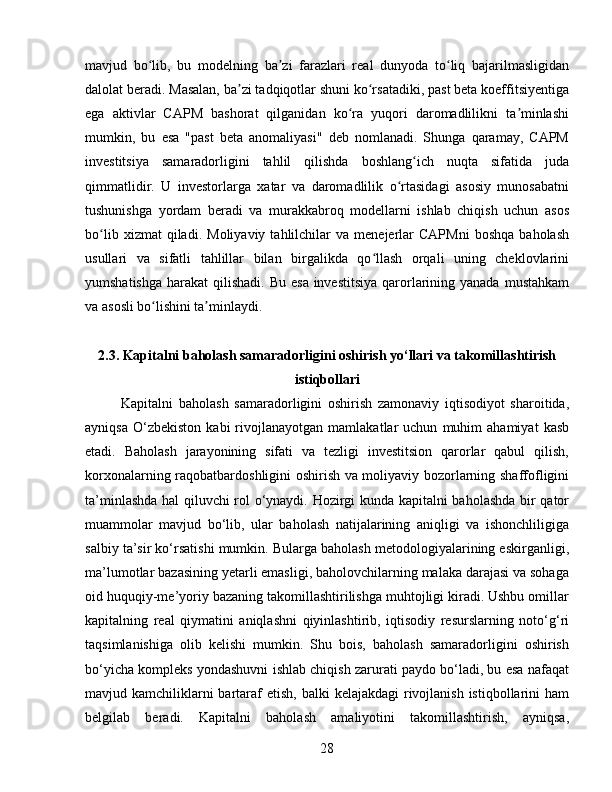 mavjud   bo lib,   bu   modelning   ba zi   farazlari   real   dunyoda   to liq   bajarilmasligidanʻ ʼ ʻ
dalolat beradi. Masalan, ba zi tadqiqotlar shuni ko rsatadiki, past beta koeffitsiyentiga	
ʼ ʻ
ega   aktivlar   CAPM   bashorat   qilganidan   ko ra   yuqori   daromadlilikni   ta minlashi	
ʻ ʼ
mumkin,   bu   esa   "past   beta   anomaliyasi"   deb   nomlanadi.   Shunga   qaramay,   CAPM
investitsiya   samaradorligini   tahlil   qilishda   boshlang ich   nuqta   sifatida   juda	
ʻ
qimmatlidir.   U   investorlarga   xatar   va   daromadlilik   o rtasidagi   asosiy   munosabatni	
ʻ
tushunishga   yordam   beradi   va   murakkabroq   modellarni   ishlab   chiqish   uchun   asos
bo lib   xizmat   qiladi.   Moliyaviy   tahlilchilar   va  menejerlar   CAPMni   boshqa   baholash	
ʻ
usullari   va   sifatli   tahlillar   bilan   birgalikda   qo llash   orqali   uning   cheklovlarini	
ʻ
yumshatishga  harakat  qilishadi. Bu  esa investitsiya  qarorlarining yanada  mustahkam
va asosli bo lishini ta minlaydi.	
ʻ ʼ
2.3. Kapitalni baholash samaradorligini oshirish yo‘llari va takomillashtirish
istiqbollari
Kapitalni   baholash   samaradorligini   oshirish   zamonaviy   iqtisodiyot   sharoitida,
ayniqsa   O‘zbekiston   kabi   rivojlanayotgan   mamlakatlar   uchun   muhim   ahamiyat   kasb
etadi.   Baholash   jarayonining   sifati   va   tezligi   investitsion   qarorlar   qabul   qilish,
korxonalarning raqobatbardoshligini oshirish va moliyaviy bozorlarning shaffofligini
ta’minlashda hal qiluvchi rol o‘ynaydi. Hozirgi kunda kapitalni baholashda bir qator
muammolar   mavjud   bo‘lib,   ular   baholash   natijalarining   aniqligi   va   ishonchliligiga
salbiy ta’sir ko‘rsatishi mumkin. Bularga baholash metodologiyalarining eskirganligi,
ma’lumotlar bazasining yetarli emasligi, baholovchilarning malaka darajasi va sohaga
oid huquqiy-me’yoriy bazaning takomillashtirilishga muhtojligi kiradi. Ushbu omillar
kapitalning   real   qiymatini   aniqlashni   qiyinlashtirib,   iqtisodiy   resurslarning   noto‘g‘ri
taqsimlanishiga   olib   kelishi   mumkin.   Shu   bois,   baholash   samaradorligini   oshirish
bo‘yicha kompleks yondashuvni ishlab chiqish zarurati paydo bo‘ladi, bu esa nafaqat
mavjud kamchiliklarni  bartaraf  etish, balki  kelajakdagi  rivojlanish istiqbollarini  ham
belgilab   beradi.   Kapitalni   baholash   amaliyotini   takomillashtirish,   ayniqsa,
28 