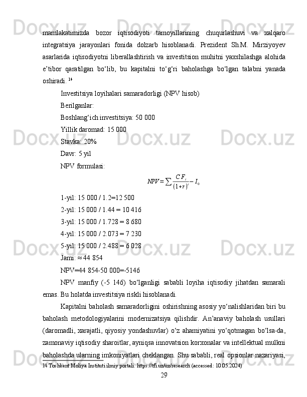 mamlakatimizda   bozor   iqtisodiyoti   tamoyillarining   chuqurlashuvi   va   xalqaro
integratsiya   jarayonlari   fonida   dolzarb   hisoblanadi.   Prezident   Sh.M.   Mirziyoyev
asarlarida   iqtisodiyotni   liberallashtirish   va   investitsion   muhitni   yaxshilashga   alohida
e’tibor   qaratilgan   bo‘lib,   bu   kapitalni   to‘g‘ri   baholashga   bo‘lgan   talabni   yanada
oshiradi.   14
Investitsiya loyihalari samaradorligi (NPV hisob)
Berilganlar:
Boshlang‘ich investitsiya: 50 000
Yillik daromad: 15 000
Stavka: 20%
Davr: 5 yil
NPV formulasi:NPV	=∑	
C	Ft	
(1+r)t−	I0
1-yil: 15   000 / 1.2=12 500
2-yil: 15 000 / 1.44 = 10 416
3-yil: 15 000 / 1.728 = 8 680
4-yil: 15 000 / 2.073 = 7 230
5-yil: 15 000 / 2.488 = 6 028
Jami: ≈ 44 854
NPV=44 854-50 000=-5146
NPV   manfiy   (-5   146)   bo‘lganligi   sababli   loyiha   iqtisodiy   jihatdan   samarali
emas. Bu holatda investitsiya riskli hisoblanadi.
Kapitalni baholash samaradorligini oshirishning asosiy yo‘nalishlaridan biri bu
baholash   metodologiyalarini   modernizatsiya   qilishdir.   An’anaviy   baholash   usullari
(daromadli,   xarajatli,   qiyosiy   yondashuvlar)   o‘z  ahamiyatini   yo‘qotmagan   bo‘lsa-da,
zamonaviy iqtisodiy sharoitlar, ayniqsa innovatsion korxonalar va intellektual mulkni
baholashda ularning imkoniyatlari cheklangan. Shu sababli, real opsionlar nazariyasi,
14  Toshkent Moliya Instituti ilmiy portali. https://tfi.uz/uz/research (accessed: 10.05.2024)
29 