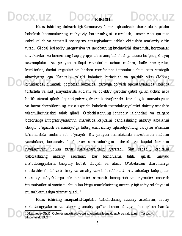 KIRISH
Kurs   ishining   dolzarbligi: Zamonaviy   bozor   iqtisodiyoti   sharoitida   kapitalni
baholash   korxonalarning   moliyaviy   barqarorligini   ta'minlash,   investitsion   qarorlar
qabul   qilish   va   samarali   boshqaruv   strategiyalarini   ishlab   chiqishda   markaziy   o rinʻ
tutadi. Global iqtisodiy integratsiya va raqobatning kuchayishi sharoitida, korxonalar
o z aktivlari va biznesining haqiqiy qiymatini aniq baholashga tobora ko proq ehtiyoj	
ʻ ʻ
sezmoqdalar.   Bu   jarayon   nafaqat   investorlar   uchun   muhim,   balki   menejerlar,
kreditorlar,   davlat   organlari   va   boshqa   manfaatdor   tomonlar   uchun   ham   strategik
ahamiyatga   ega.   Kapitalni   to g ri   baholash   birlashish   va   qo shib   olish   (M&A)	
ʻ ʻ ʻ
bitimlarida,   qimmatli   qog ozlar   bozorida,   garovga   qo yish   operatsiyalarida,   soliqqa	
ʻ ʻ
tortishda   va   sud   jarayonlarida   adolatli   va   ob'ektiv   qarorlar   qabul   qilish   uchun   asos
bo lib   xizmat   qiladi.   Iqtisodiyotning   dinamik   rivojlanishi,   texnologik   innovatsiyalar	
ʻ
va   bozor   sharoitlarining   tez   o zgarishi   baholash   metodologiyalarini   doimiy   ravishda	
ʻ
takomillashtirishni   talab   qiladi.   O zbekistonning   iqtisodiy   islohotlari   va   xalqaro	
ʻ
bozorlarga   integratsiyalashuvi   sharoitida   kapitalni   baholashning   nazariy   asoslarini
chuqur   o rganish  va  amaliyotga   tatbiq  etish  milliy  iqtisodiyotning   barqaror   o sishini	
ʻ ʻ
ta'minlashda   muhim   rol   o ynaydi.   Bu   jarayon   mamlakatda   investitsion   muhitni	
ʻ
yaxshilash,   korporativ   boshqaruv   samaradorligini   oshirish   va   kapital   bozorini
rivojlantirish   uchun   zarur   shart-sharoitlarni   yaratadi.   Shu   sababli,   kapitalni
baholashning   nazariy   asoslarini   har   tomonlama   tahlil   qilish,   mavjud
metodologiyalarni   tanqidiy   ko rib   chiqish   va   ularni   O zbekiston   sharoitlariga	
ʻ ʻ
moslashtirish   dolzarb   ilmiy   va   amaliy   vazifa   hisoblanadi.   Bu   sohadagi   tadqiqotlar
iqtisodiy   subyektlarga   o z   kapitalini   samarali   boshqarish   va   qiymatini   oshirish	
ʻ
imkoniyatlarini yaratadi, shu bilan birga mamlakatning umumiy iqtisodiy salohiyatini
mustahkamlashga xizmat qiladi.   1
Kurs   ishining   maqsadi: Kapitalni   baholashning   nazariy   asoslarini,   asosiy
metodologiyalarini   va   ularning   amaliy   qo llanilishini   chuqur   tahlil   qilish   hamda	
ʻ
1  Mirziyoyev Sh.M. O'zbekiston iqtisodiyotini rivojlantirishning dolzarb yo'nalishlari. – Toshkent: 
Ma'naviyat, 2023
3 