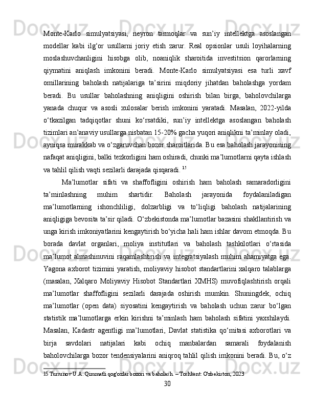 Monte-Karlo   simulyatsiyasi,   neyron   tarmoqlar   va   sun’iy   intellektga   asoslangan
modellar   kabi   ilg‘or   usullarni   joriy   etish   zarur.   Real   opsionlar   usuli   loyihalarning
moslashuvchanligini   hisobga   olib,   noaniqlik   sharoitida   investitsion   qarorlarning
qiymatini   aniqlash   imkonini   beradi.   Monte-Karlo   simulyatsiyasi   esa   turli   xavf
omillarining   baholash   natijalariga   ta’sirini   miqdoriy   jihatdan   baholashga   yordam
beradi.   Bu   usullar   baholashning   aniqligini   oshirish   bilan   birga,   baholovchilarga
yanada   chuqur   va   asosli   xulosalar   berish   imkonini   yaratadi.   Masalan,   2022-yilda
o‘tkazilgan   tadqiqotlar   shuni   ko‘rsatdiki,   sun’iy   intellektga   asoslangan   baholash
tizimlari an’anaviy usullarga nisbatan 15-20% gacha yuqori aniqlikni ta’minlay oladi,
ayniqsa murakkab va o‘zgaruvchan bozor sharoitlarida. Bu esa baholash jarayonining
nafaqat aniqligini, balki tezkorligini ham oshiradi, chunki ma’lumotlarni qayta ishlash
va tahlil qilish vaqti sezilarli darajada qisqaradi.   15
Ma’lumotlar   sifati   va   shaffofligini   oshirish   ham   baholash   samaradorligini
ta’minlashning   muhim   shartidir.   Baholash   jarayonida   foydalaniladigan
ma’lumotlarning   ishonchliligi,   dolzarbligi   va   to‘liqligi   baholash   natijalarining
aniqligiga bevosita ta’sir qiladi. O‘zbekistonda ma’lumotlar bazasini shakllantirish va
unga kirish imkoniyatlarini kengaytirish bo‘yicha hali ham ishlar davom etmoqda. Bu
borada   davlat   organlari,   moliya   institutlari   va   baholash   tashkilotlari   o‘rtasida
ma’lumot   almashinuvini   raqamlashtirish   va   integratsiyalash   muhim   ahamiyatga   ega.
Yagona axborot tizimini yaratish, moliyaviy hisobot standartlarini xalqaro talablarga
(masalan,   Xalqaro   Moliyaviy   Hisobot   Standartlari   XMHS)   muvofiqlashtirish   orqali
ma’lumotlar   shaffofligini   sezilarli   darajada   oshirish   mumkin.   Shuningdek,   ochiq
ma’lumotlar   (open   data)   siyosatini   kengaytirish   va   baholash   uchun   zarur   bo‘lgan
statistik   ma’lumotlarga   erkin   kirishni   ta’minlash   ham   baholash   sifatini   yaxshilaydi.
Masalan,   Kadastr   agentligi   ma’lumotlari,   Davlat   statistika   qo‘mitasi   axborotlari   va
birja   savdolari   natijalari   kabi   ochiq   manbalardan   samarali   foydalanish
baholovchilarga bozor tendensiyalarini aniqroq tahlil  qilish imkonini  beradi. Bu, o‘z
15  Tursunov U.A. Qimmatli qog'ozlar bozori va baholash. – Toshkent: O'zbekiston, 2023
30 