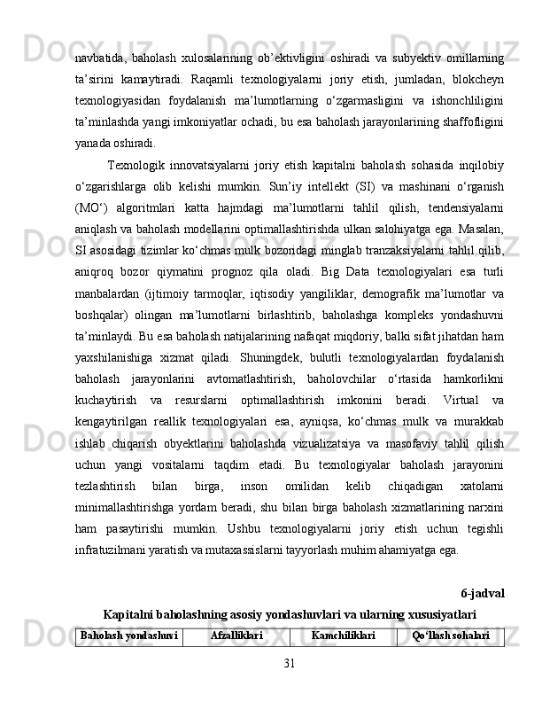 navbatida,   baholash   xulosalarining   ob’ektivligini   oshiradi   va   subyektiv   omillarning
ta’sirini   kamaytiradi.   Raqamli   texnologiyalarni   joriy   etish,   jumladan,   blokcheyn
texnologiyasidan   foydalanish   ma’lumotlarning   o‘zgarmasligini   va   ishonchliligini
ta’minlashda yangi imkoniyatlar ochadi, bu esa baholash jarayonlarining shaffofligini
yanada oshiradi.
Texnologik   innovatsiyalarni   joriy   etish   kapitalni   baholash   sohasida   inqilobiy
o‘zgarishlarga   olib   kelishi   mumkin.   Sun’iy   intellekt   (SI)   va   mashinani   o‘rganish
(MO‘)   algoritmlari   katta   hajmdagi   ma’lumotlarni   tahlil   qilish,   tendensiyalarni
aniqlash va baholash modellarini optimallashtirishda ulkan salohiyatga ega. Masalan,
SI asosidagi tizimlar ko‘chmas mulk bozoridagi minglab tranzaksiyalarni tahlil qilib,
aniqroq   bozor   qiymatini   prognoz   qila   oladi.   Big   Data   texnologiyalari   esa   turli
manbalardan   (ijtimoiy   tarmoqlar,   iqtisodiy   yangiliklar,   demografik   ma’lumotlar   va
boshqalar)   olingan   ma’lumotlarni   birlashtirib,   baholashga   kompleks   yondashuvni
ta’minlaydi. Bu esa baholash natijalarining nafaqat miqdoriy, balki sifat jihatdan ham
yaxshilanishiga   xizmat   qiladi.   Shuningdek,   bulutli   texnologiyalardan   foydalanish
baholash   jarayonlarini   avtomatlashtirish,   baholovchilar   o‘rtasida   hamkorlikni
kuchaytirish   va   resurslarni   optimallashtirish   imkonini   beradi.   Virtual   va
kengaytirilgan   reallik   texnologiyalari   esa,   ayniqsa,   ko‘chmas   mulk   va   murakkab
ishlab   chiqarish   obyektlarini   baholashda   vizualizatsiya   va   masofaviy   tahlil   qilish
uchun   yangi   vositalarni   taqdim   etadi.   Bu   texnologiyalar   baholash   jarayonini
tezlashtirish   bilan   birga,   inson   omilidan   kelib   chiqadigan   xatolarni
minimallashtirishga   yordam   beradi,   shu   bilan   birga   baholash   xizmatlarining   narxini
ham   pasaytirishi   mumkin.   Ushbu   texnologiyalarni   joriy   etish   uchun   tegishli
infratuzilmani yaratish va mutaxassislarni tayyorlash muhim ahamiyatga ega.
6-jadval
Kapitalni baholashning asosiy yondashuvlari va ularning xususiyatlari
Baholash yondashuvi Afzalliklari Kamchiliklari Qo‘llash sohalari
31 