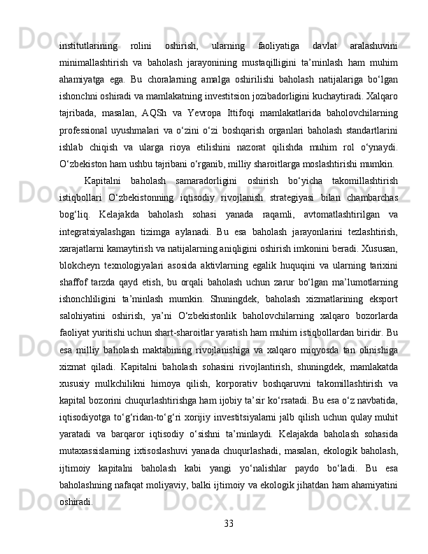 institutlarining   rolini   oshirish,   ularning   faoliyatiga   davlat   aralashuvini
minimallashtirish   va   baholash   jarayonining   mustaqilligini   ta’minlash   ham   muhim
ahamiyatga   ega.   Bu   choralarning   amalga   oshirilishi   baholash   natijalariga   bo‘lgan
ishonchni oshiradi va mamlakatning investitsion jozibadorligini kuchaytiradi. Xalqaro
tajribada,   masalan,   AQSh   va   Yevropa   Ittifoqi   mamlakatlarida   baholovchilarning
professional   uyushmalari   va   o‘zini   o‘zi   boshqarish   organlari   baholash   standartlarini
ishlab   chiqish   va   ularga   rioya   etilishini   nazorat   qilishda   muhim   rol   o‘ynaydi.
O‘zbekiston ham ushbu tajribani o‘rganib, milliy sharoitlarga moslashtirishi mumkin.
Kapitalni   baholash   samaradorligini   oshirish   bo‘yicha   takomillashtirish
istiqbollari   O‘zbekistonning   iqtisodiy   rivojlanish   strategiyasi   bilan   chambarchas
bog‘liq.   Kelajakda   baholash   sohasi   yanada   raqamli,   avtomatlashtirilgan   va
integratsiyalashgan   tizimga   aylanadi.   Bu   esa   baholash   jarayonlarini   tezlashtirish,
xarajatlarni kamaytirish va natijalarning aniqligini oshirish imkonini beradi. Xususan,
blokcheyn   texnologiyalari   asosida   aktivlarning   egalik   huquqini   va   ularning   tarixini
shaffof   tarzda   qayd   etish,   bu   orqali   baholash   uchun   zarur   bo‘lgan   ma’lumotlarning
ishonchliligini   ta’minlash   mumkin.   Shuningdek,   baholash   xizmatlarining   eksport
salohiyatini   oshirish,   ya’ni   O‘zbekistonlik   baholovchilarning   xalqaro   bozorlarda
faoliyat yuritishi uchun shart-sharoitlar yaratish ham muhim istiqbollardan biridir. Bu
esa   milliy   baholash   maktabining   rivojlanishiga   va   xalqaro   miqyosda   tan   olinishiga
xizmat   qiladi.   Kapitalni   baholash   sohasini   rivojlantirish,   shuningdek,   mamlakatda
xususiy   mulkchilikni   himoya   qilish,   korporativ   boshqaruvni   takomillashtirish   va
kapital bozorini chuqurlashtirishga ham ijobiy ta’sir ko‘rsatadi. Bu esa o‘z navbatida,
iqtisodiyotga to‘g‘ridan-to‘g‘ri xorijiy investitsiyalarni jalb qilish uchun qulay muhit
yaratadi   va   barqaror   iqtisodiy   o‘sishni   ta’minlaydi.   Kelajakda   baholash   sohasida
mutaxassislarning   ixtisoslashuvi   yanada   chuqurlashadi,   masalan,   ekologik   baholash,
ijtimoiy   kapitalni   baholash   kabi   yangi   yo‘nalishlar   paydo   bo‘ladi.   Bu   esa
baholashning nafaqat moliyaviy, balki ijtimoiy va ekologik jihatdan ham ahamiyatini
oshiradi.
33 