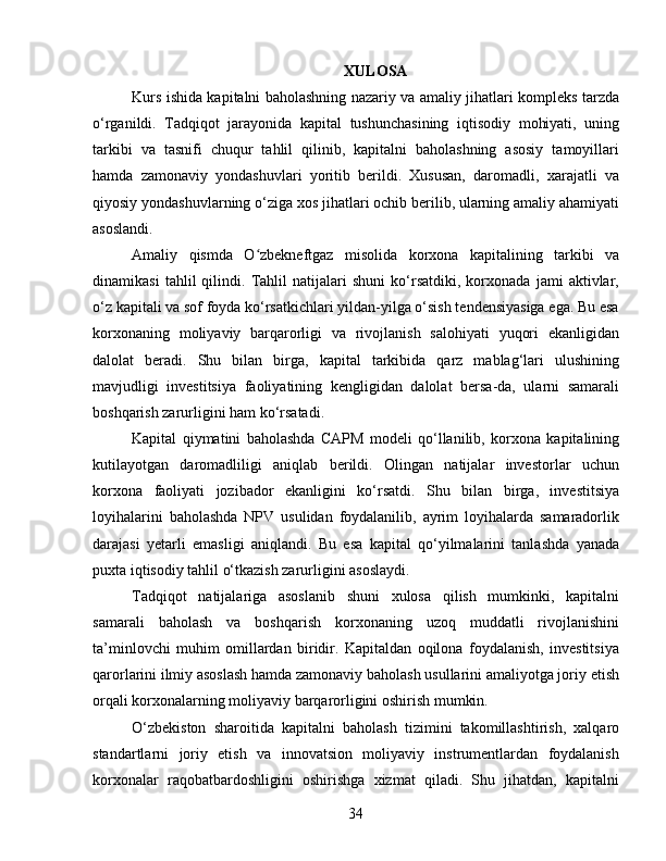 XULOSA
Kurs ishida kapitalni baholashning nazariy va amaliy jihatlari kompleks tarzda
o‘rganildi.   Tadqiqot   jarayonida   kapital   tushunchasining   iqtisodiy   mohiyati,   uning
tarkibi   va   tasnifi   chuqur   tahlil   qilinib,   kapitalni   baholashning   asosiy   tamoyillari
hamda   zamonaviy   yondashuvlari   yoritib   berildi.   Xususan,   daromadli,   xarajatli   va
qiyosiy yondashuvlarning o‘ziga xos jihatlari ochib berilib, ularning amaliy ahamiyati
asoslandi.
Amaliy   qismda   O zbekneftgaz   misolida   korxona   kapitalining   tarkibi   vaʻ
dinamikasi   tahlil   qilindi.   Tahlil   natijalari   shuni   ko‘rsatdiki,   korxonada   jami   aktivlar,
o‘z kapitali va sof foyda ko‘rsatkichlari yildan-yilga o‘sish tendensiyasiga ega. Bu esa
korxonaning   moliyaviy   barqarorligi   va   rivojlanish   salohiyati   yuqori   ekanligidan
dalolat   beradi.   Shu   bilan   birga,   kapital   tarkibida   qarz   mablag‘lari   ulushining
mavjudligi   investitsiya   faoliyatining   kengligidan   dalolat   bersa-da,   ularni   samarali
boshqarish zarurligini ham ko‘rsatadi.
Kapital   qiymatini   baholashda   CAPM   modeli   qo‘llanilib,   korxona   kapitalining
kutilayotgan   daromadliligi   aniqlab   berildi.   Olingan   natijalar   investorlar   uchun
korxona   faoliyati   jozibador   ekanligini   ko‘rsatdi.   Shu   bilan   birga,   investitsiya
loyihalarini   baholashda   NPV   usulidan   foydalanilib,   ayrim   loyihalarda   samaradorlik
darajasi   yetarli   emasligi   aniqlandi.   Bu   esa   kapital   qo‘yilmalarini   tanlashda   yanada
puxta iqtisodiy tahlil o‘tkazish zarurligini asoslaydi.
Tadqiqot   natijalariga   asoslanib   shuni   xulosa   qilish   mumkinki,   kapitalni
samarali   baholash   va   boshqarish   korxonaning   uzoq   muddatli   rivojlanishini
ta’minlovchi   muhim   omillardan   biridir.   Kapitaldan   oqilona   foydalanish,   investitsiya
qarorlarini ilmiy asoslash hamda zamonaviy baholash usullarini amaliyotga joriy etish
orqali korxonalarning moliyaviy barqarorligini oshirish mumkin.
O‘zbekiston   sharoitida   kapitalni   baholash   tizimini   takomillashtirish,   xalqaro
standartlarni   joriy   etish   va   innovatsion   moliyaviy   instrumentlardan   foydalanish
korxonalar   raqobatbardoshligini   oshirishga   xizmat   qiladi.   Shu   jihatdan,   kapitalni
34 