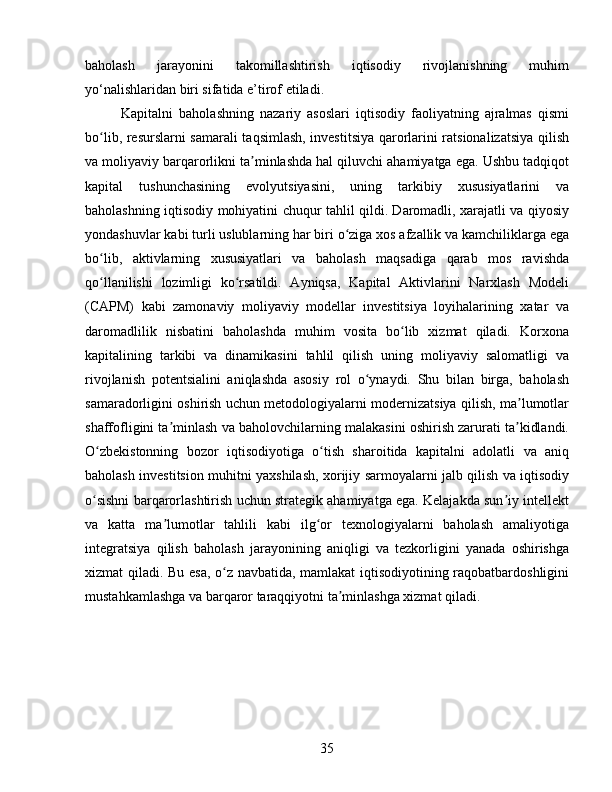 baholash   jarayonini   takomillashtirish   iqtisodiy   rivojlanishning   muhim
yo‘nalishlaridan biri sifatida e’tirof etiladi.
Kapitalni   baholashning   nazariy   asoslari   iqtisodiy   faoliyatning   ajralmas   qismi
bo lib, resurslarni samarali taqsimlash, investitsiya qarorlarini ratsionalizatsiya qilishʻ
va moliyaviy barqarorlikni ta minlashda hal qiluvchi ahamiyatga ega. Ushbu tadqiqot	
ʼ
kapital   tushunchasining   evolyutsiyasini,   uning   tarkibiy   xususiyatlarini   va
baholashning iqtisodiy mohiyatini chuqur tahlil qildi. Daromadli, xarajatli va qiyosiy
yondashuvlar kabi turli uslublarning har biri o ziga xos afzallik va kamchiliklarga ega	
ʻ
bo lib,   aktivlarning   xususiyatlari   va   baholash   maqsadiga   qarab   mos   ravishda	
ʻ
qo llanilishi   lozimligi   ko rsatildi.   Ayniqsa,   Kapital   Aktivlarini   Narxlash   Modeli
ʻ ʻ
(CAPM)   kabi   zamonaviy   moliyaviy   modellar   investitsiya   loyihalarining   xatar   va
daromadlilik   nisbatini   baholashda   muhim   vosita   bo lib   xizmat   qiladi.   Korxona	
ʻ
kapitalining   tarkibi   va   dinamikasini   tahlil   qilish   uning   moliyaviy   salomatligi   va
rivojlanish   potentsialini   aniqlashda   asosiy   rol   o ynaydi.   Shu   bilan   birga,   baholash	
ʻ
samaradorligini oshirish uchun metodologiyalarni modernizatsiya qilish, ma lumotlar	
ʼ
shaffofligini ta minlash va baholovchilarning malakasini oshirish zarurati ta kidlandi.	
ʼ ʼ
O zbekistonning   bozor   iqtisodiyotiga   o tish   sharoitida   kapitalni   adolatli   va   aniq	
ʻ ʻ
baholash investitsion muhitni yaxshilash, xorijiy sarmoyalarni jalb qilish va iqtisodiy
o sishni barqarorlashtirish uchun strategik ahamiyatga ega. Kelajakda sun iy intellekt
ʻ ʼ
va   katta   ma lumotlar   tahlili   kabi   ilg or   texnologiyalarni   baholash   amaliyotiga	
ʼ ʻ
integratsiya   qilish   baholash   jarayonining   aniqligi   va   tezkorligini   yanada   oshirishga
xizmat qiladi. Bu esa, o z navbatida, mamlakat iqtisodiyotining raqobatbardoshligini	
ʻ
mustahkamlashga va barqaror taraqqiyotni ta minlashga xizmat qiladi.	
ʼ
35 