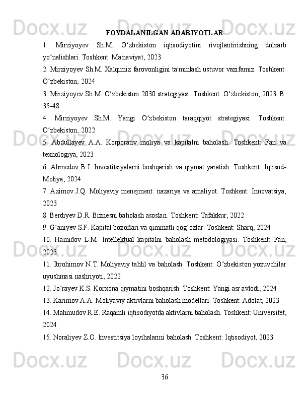 FOYDALANILGAN ADABIYOTLAR
1.   Mirziyoyev   Sh.M.   O zbekiston   iqtisodiyotini   rivojlantirishning   dolzarbʻ
yo nalishlari. Toshkent: Ma'naviyat, 2023	
ʻ
2. Mirziyoyev Sh.M. Xalqimiz farovonligini ta'minlash ustuvor vazifamiz. Toshkent:
O zbekiston, 2024
ʻ
3. Mirziyoyev Sh.M. O‘zbekiston 2030 strategiyasi. Toshkent: O‘zbekiston, 2023. B.
35-48
4.   Mirziyoyev   Sh.M.   Yangi   O zbekiston   taraqqiyot   strategiyasi.   Toshkent:	
ʻ
O zbekiston, 2022	
ʻ
5.   Abdullayev   A.A.   Korporativ   moliya   va   kapitalni   baholash.   Toshkent:   Fan   va
texnologiya, 2023
6.   Ahmedov   B.I.   Investitsiyalarni   boshqarish   va   qiymat   yaratish.   Toshkent:   Iqtisod-
Moliya, 2024
7. Azimov J.Q. Moliyaviy menejment: nazariya va amaliyot. Toshkent:  Innovatsiya,
2023
8. Berdiyev D.R. Biznesni baholash asoslari. Toshkent: Tafakkur, 2022
9. G aniyev S.F. Kapital bozorlari va qimmatli qog ozlar. Toshkent: Sharq, 2024	
ʻ ʻ
10.   Hamidov   L.M.   Intellektual   kapitalni   baholash   metodologiyasi.   Toshkent:   Fan,
2023
11. Ibrohimov N.T. Moliyaviy tahlil va baholash. Toshkent: O zbekiston yozuvchilar	
ʻ
uyushmasi nashriyoti, 2022
12. Jo rayev K.S. Korxona qiymatini boshqarish. Toshkent: Yangi asr avlodi, 2024	
ʻ
13. Karimov A.A. Moliyaviy aktivlarni baholash modellari. Toshkent: Adolat, 2023
14. Mahmudov R.E. Raqamli iqtisodiyotda aktivlarni baholash. Toshkent: Universitet,
2024
15. Noraliyev Z.O. Investitsiya loyihalarini baholash. Toshkent: Iqtisodiyot, 2023
36 
