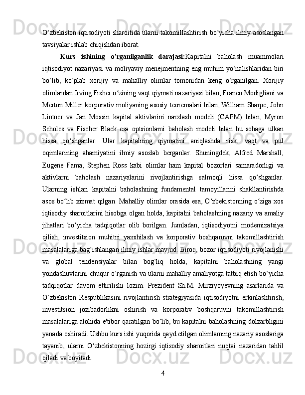O zbekiston iqtisodiyoti sharoitida ularni takomillashtirish bo yicha ilmiy asoslanganʻ ʻ
tavsiyalar ishlab chiqishdan iborat.
Kurs   ishining   o'rganilganlik   darajasi: Kapitalni   baholash   muammolari
iqtisodiyot   nazariyasi   va   moliyaviy  menejmentning   eng   muhim   yo nalishlaridan  biri	
ʻ
bo lib,   ko plab   xorijiy   va   mahalliy   olimlar   tomonidan   keng   o rganilgan.   Xorijiy	
ʻ ʻ ʻ
olimlardan Irving Fisher o zining vaqt qiymati nazariyasi bilan, Franco Modigliani va	
ʻ
Merton Miller korporativ moliyaning asosiy teoremalari bilan, William Sharpe, John
Lintner   va   Jan   Mossin   kapital   aktivlarini   narxlash   modeli   (CAPM)   bilan,   Myron
Scholes   va   Fischer   Black   esa   optsionlarni   baholash   modeli   bilan   bu   sohaga   ulkan
hissa   qo shganlar.   Ular   kapitalning   qiymatini   aniqlashda   risk,   vaqt   va   pul	
ʻ
oqimlarining   ahamiyatini   ilmiy   asoslab   berganlar.   Shuningdek,   Alfred   Marshall,
Eugene   Fama,   Stephen   Ross   kabi   olimlar   ham   kapital   bozorlari   samaradorligi   va
aktivlarni   baholash   nazariyalarini   rivojlantirishga   salmoqli   hissa   qo shganlar.	
ʻ
Ularning   ishlari   kapitalni   baholashning   fundamental   tamoyillarini   shakllantirishda
asos  bo lib xizmat   qilgan. Mahalliy   olimlar  orasida  esa,   O zbekistonning  o ziga  xos	
ʻ ʻ ʻ
iqtisodiy sharoitlarini hisobga olgan holda, kapitalni baholashning nazariy va amaliy
jihatlari   bo yicha   tadqiqotlar   olib   borilgan.   Jumladan,   iqtisodiyotni   modernizatsiya	
ʻ
qilish,   investitsion   muhitni   yaxshilash   va   korporativ   boshqaruvni   takomillashtirish
masalalariga bag ishlangan ilmiy ishlar mavjud. Biroq, bozor iqtisodiyoti rivojlanishi	
ʻ
va   global   tendensiyalar   bilan   bog liq   holda,   kapitalni   baholashning   yangi	
ʻ
yondashuvlarini chuqur o rganish va ularni mahalliy amaliyotga tatbiq etish bo yicha	
ʻ ʻ
tadqiqotlar   davom   ettirilishi   lozim.   Prezident   Sh.M.   Mirziyoyevning   asarlarida   va
O zbekiston   Respublikasini   rivojlantirish   strategiyasida   iqtisodiyotni   erkinlashtirish,	
ʻ
investitsion   jozibadorlikni   oshirish   va   korporativ   boshqaruvni   takomillashtirish
masalalariga alohida e'tibor qaratilgan bo lib, bu kapitalni baholashning dolzarbligini	
ʻ
yanada oshiradi. Ushbu kurs ishi yuqorida qayd etilgan olimlarning nazariy asoslariga
tayanib,   ularni   O zbekistonning   hozirgi   iqtisodiy   sharoitlari   nuqtai   nazaridan   tahlil	
ʻ
qiladi va boyitadi.  
4 
