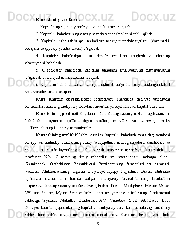 Kurs ishining vazifalari:
1. Kapitalning iqtisodiy mohiyati va shakllarini aniqlash.
2. Kapitalni baholashning asosiy nazariy yondashuvlarini tahlil qilish.
3.   Kapitalni   baholashda   qo llaniladigan   asosiy   metodologiyalarni   (daromadli,ʻ
xarajatli va qiyosiy yondashuvlar) o rganish.
ʻ
4.   Kapitalni   baholashga   ta'sir   etuvchi   omillarni   aniqlash   va   ularning
ahamiyatini baholash.
5.   O zbekiston   sharoitida   kapitalni   baholash   amaliyotining   xususiyatlarini	
ʻ
o rganish va mavjud muammolarni aniqlash.	
ʻ
6. Kapitalni baholash samaradorligini oshirish bo yicha ilmiy asoslangan taklif	
ʻ
va tavsiyalar ishlab chiqish.
Kurs   ishining   obyekti: Bozor   iqtisodiyoti   sharoitida   faoliyat   yurituvchi
korxonalar, ularning moliyaviy aktivlari, investitsiya loyihalari va kapital bozorlari.
Kurs ishining predmeti: Kapitalni baholashning nazariy-metodologik asoslari,
baholash   jarayonida   qo llaniladigan   usullar,   modellar   va   ularning   amaliy	
ʻ
qo llanilishining iqtisodiy mexanizmlari.	
ʻ
Kurs ishining tuzilishi: Ushbu kurs ishi kapitalni baholash sohasidagi yetakchi
xorijiy   va   mahalliy   olimlarning   ilmiy   tadqiqotlari,   monografiyalari,   darsliklari   va
maqolalari   asosida   tayyorlangan.   Ishni   yozish   jarayonida   iqtisodiyot   fanlari   doktori,
professor   N.N.   Olimovning   ilmiy   rahbarligi   va   maslahatlari   inobatga   olindi.
Shuningdek,   O zbekiston   Respublikasi   Prezidentining   farmonlari   va   qarorlari,	
ʻ
Vazirlar   Mahkamasining   tegishli   me'yoriy-huquqiy   hujjatlari,   Davlat   statistika
qo mitasi   ma'lumotlari   hamda   xalqaro   moliyaviy   tashkilotlarning   hisobotlari	
ʻ
o rganildi. Ishning nazariy asoslari  Irving Fisher, Franco Modigliani, Merton Miller,
ʻ
William   Sharpe,   Myron   Scholes   kabi   jahon   miqyosidagi   olimlarning   fundamental
ishlariga   tayanadi.   Mahalliy   olimlardan   A.V.   Vahobov,   Sh.Z.   Abdullaev,   B.Y.
Xodiyev kabi tadqiqotchilarning kapital va moliyaviy bozorlarni baholashga oid ilmiy
ishlari   ham   ushbu   tadqiqotning   asosini   tashkil   etadi.   Kurs   ishi   kirish,   uchta   bob,
5 