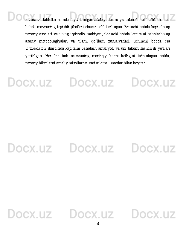 xulosa va takliflar hamda foydalanilgan adabiyotlar ro yxatidan iborat bo lib, har birʻ ʻ
bobda mavzuning tegishli jihatlari chuqur tahlil qilingan. Birinchi bobda kapitalning
nazariy   asoslari   va   uning   iqtisodiy   mohiyati,   ikkinchi   bobda   kapitalni   baholashning
asosiy   metodologiyalari   va   ularni   qo llash   xususiyatlari,   uchinchi   bobda   esa	
ʻ
O zbekiston   sharoitida   kapitalni   baholash   amaliyoti   va   uni   takomillashtirish   yo llari	
ʻ ʻ
yoritilgan.   Har   bir   bob   mavzuning   mantiqiy   ketma-ketligini   ta'minlagan   holda,
nazariy bilimlarni amaliy misollar va statistik ma'lumotlar bilan boyitadi.
6 