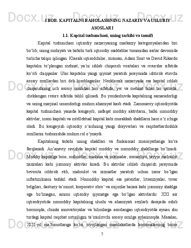 I BOB. KAPITALNI BAHOLASHNING NAZARIY VA USLUBIY
ASOSLARI
1.1. Kapital tushunchasi, uning tarkibi va tasnifi
Kapital   tushunchasi   iqtisodiy   nazariyaning   markaziy   kategoriyalaridan   biri
bo lib, uning mohiyati va tarkibi turli iqtisodiy maktablar tomonidan asrlar davomidaʻ
turlicha talqin qilingan. Klassik iqtisodchilar, xususan, Adam Smit va David Rikardo
kapitalni   to plangan   mehnat,   ya ni   ishlab   chiqarish   vositalari   va   resurslar   sifatida	
ʻ ʼ
ko rib   chiqqanlar.   Ular   kapitalni   yangi   qiymat   yaratish   jarayonida   ishtirok   etuvchi	
ʻ
asosiy   omillardan   biri   deb   hisoblaganlar.   Neoklassik   nazariyada   esa   kapital   ishlab
chiqarishning   uch   asosiy   omilidan   biri   sifatida,   yer   va   mehnat   bilan   bir   qatorda,
cheklangan   resurs   sifatida   tahlil   qilinadi.   Bu   yondashuvda   kapitalning   samaradorligi
va uning marjinal unumdorligi muhim ahamiyat kasb etadi. Zamonaviy iqtisodiyotda
kapital   tushunchasi   yanada   kengayib,   nafaqat   moddiy   aktivlarni,   balki   nomoddiy
aktivlar, inson kapitali va intellektual kapital kabi murakkab shakllarni ham o z ichiga	
ʻ
oladi.   Bu   kengayish   iqtisodiy   o sishning   yangi   drayverlari   va   raqobatbardoshlik	
ʻ
omillarini tushunishda muhim rol o ynaydi.
ʻ
Kapitalning   tarkibi   uning   shakllari   va   funksional   xususiyatlariga   ko ra	
ʻ
farqlanadi.   An anaviy   ravishda   kapital   moddiy   va   nomoddiy   shakllarga   bo linadi.	
ʼ ʻ
Moddiy kapitalga bino, inshootlar, mashina va uskunalar, xomashyo, tayyor mahsulot
zaxiralari   kabi   jismoniy   aktivlar   kiradi.   Bu   aktivlar   ishlab   chiqarish   jarayonida
bevosita   ishtirok   etib,   mahsulot   va   xizmatlar   yaratish   uchun   zarur   bo lgan	
ʻ
infratuzilmani   tashkil   etadi.   Nomoddiy   kapital   esa   patentlar,   litsenziyalar,   tovar
belgilari, dasturiy ta minot, korporativ obro  va mijozlar bazasi kabi jismoniy shaklga	
ʼ ʻ
ega   bo lmagan,   ammo   iqtisodiy   qiymatga   ega   bo lgan   aktivlardir.   XXI   asr	
ʻ ʻ
iqtisodiyotida   nomoddiy   kapitalning   ulushi   va   ahamiyati   sezilarli   darajada   oshib
bormoqda,   chunki   innovatsiyalar   va   bilimlarga   asoslangan   iqtisodiyotda   aynan   shu
turdagi kapital raqobat ustunligini ta minlovchi asosiy omilga aylanmoqda. Masalan,	
ʼ
2022-yil   ma lumotlariga   ko ra,   rivojlangan   mamlakatlarda   korxonalarning   bozor	
ʼ ʻ
7 