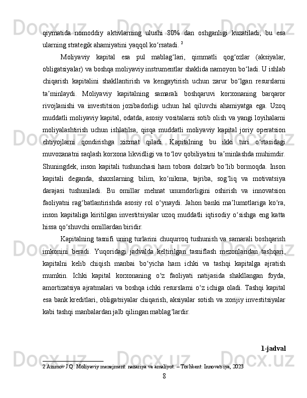 qiymatida   nomoddiy   aktivlarning   ulushi   80%   dan   oshganligi   kuzatiladi,   bu   esa
ularning strategik ahamiyatini yaqqol ko rsatadi.ʻ   2
Moliyaviy   kapital   esa   pul   mablag lari,   qimmatli   qog ozlar   (aksiyalar,	
ʻ ʻ
obligatsiyalar) va boshqa moliyaviy instrumentlar shaklida namoyon bo ladi. U ishlab	
ʻ
chiqarish   kapitalini   shakllantirish   va   kengaytirish   uchun   zarur   bo lgan   resurslarni	
ʻ
ta minlaydi.   Moliyaviy   kapitalning   samarali   boshqaruvi   korxonaning   barqaror	
ʼ
rivojlanishi   va   investitsion   jozibadorligi   uchun   hal   qiluvchi   ahamiyatga   ega.   Uzoq
muddatli moliyaviy kapital, odatda, asosiy vositalarni sotib olish va yangi loyihalarni
moliyalashtirish   uchun   ishlatilsa,   qisqa   muddatli   moliyaviy   kapital   joriy   operatsion
ehtiyojlarni   qondirishga   xizmat   qiladi.   Kapitalning   bu   ikki   turi   o rtasidagi	
ʻ
muvozanatni saqlash korxona likvidligi va to lov qobiliyatini ta minlashda muhimdir.	
ʻ ʼ
Shuningdek,   inson   kapitali   tushunchasi   ham   tobora   dolzarb   bo lib   bormoqda.   Inson	
ʻ
kapitali   deganda,   shaxslarning   bilim,   ko nikma,   tajriba,   sog liq   va   motivatsiya	
ʻ ʻ
darajasi   tushuniladi.   Bu   omillar   mehnat   unumdorligini   oshirish   va   innovatsion
faoliyatni   rag batlantirishda   asosiy   rol   o ynaydi.   Jahon   banki   ma lumotlariga   ko ra,	
ʻ ʻ ʼ ʻ
inson   kapitaliga   kiritilgan   investitsiyalar   uzoq   muddatli   iqtisodiy   o sishga   eng   katta	
ʻ
hissa qo shuvchi omillardan biridir.	
ʻ  
Kapitalning tasnifi uning turlarini chuqurroq tushunish va samarali boshqarish
imkonini   beradi.   Yuqoridagi   jadvalda   keltirilgan   tasniflash   mezonlaridan   tashqari,
kapitalni   kelib   chiqish   manbai   bo yicha   ham   ichki   va   tashqi   kapitalga   ajratish	
ʻ
mumkin.   Ichki   kapital   korxonaning   o z   faoliyati   natijasida   shakllangan   foyda,	
ʻ
amortizatsiya  ajratmalari  va boshqa ichki  resurslarni o z ichiga oladi. Tashqi  kapital	
ʻ
esa bank kreditlari, obligatsiyalar chiqarish, aksiyalar sotish va xorijiy investitsiyalar
kabi tashqi manbalardan jalb qilingan mablag lardir.	
ʻ
1-jadval
2  Azimov J.Q. Moliyaviy menejment: nazariya va amaliyot. – Toshkent: Innovatsiya, 2023
8 