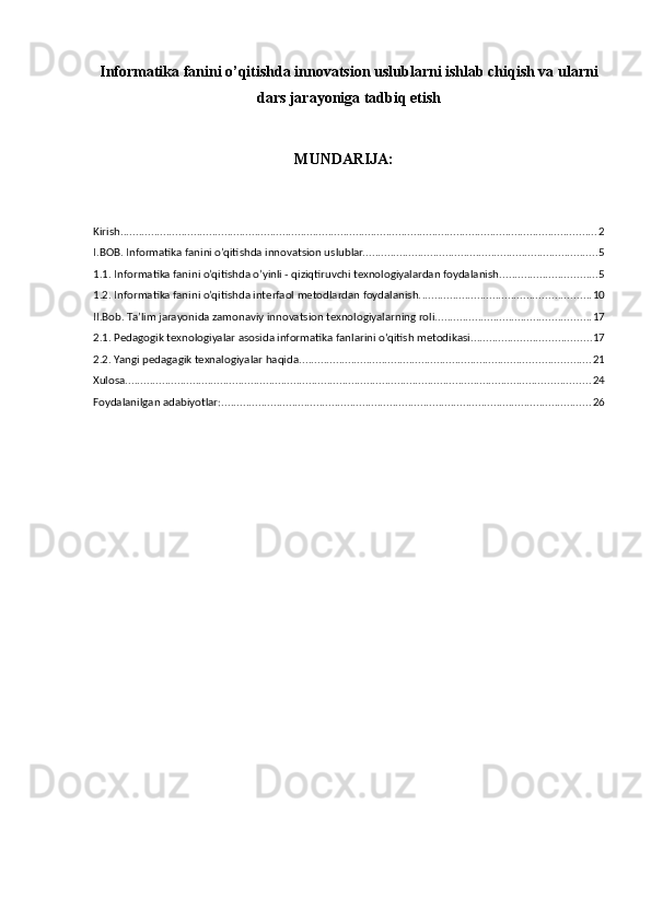 Informatika fanini o’qitishda innovatsion uslublarni ishlab chiqish va ularni
dars jarayoniga tadbiq etish
MUNDARIJA:
Kirish ............................................................................................................................................................ 2
I.BOB. Informatika fanini o’qitishda innovatsion uslublar. ............................................................................ 5
1.1. Informatika fanini o’qitishda o’yinli - qiziqtiruvchi texnologiyalardan foydalanish. ............................... 5
1.2. Informatika fanini o’qitishda interfaol metodlardan foydalanish. ....................................................... 10
II.Bob. Ta’lim jarayonida zamonaviy innovatsion texnologiyalarning roli. .................................................. 17
2.1. Pedagogik texnologiyalar asosida informatika fanlarini o‘qitish metodikasi. ...................................... 17
2.2. Yangi pedagagik texnalogiyalar haqida. .............................................................................................. 21
Xulosa ........................................................................................................................................................ 24
Foydalanilgan adabiyotlar: ......................................................................................................................... 26 