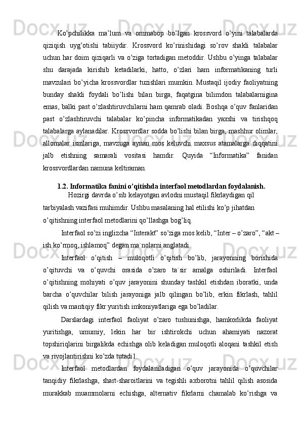 Ko’pchilikka   ma’lum   va   ommabop   bo’lgan   krossvord   o’yini   talabalarda
qiziqish   uyg’otishi   tabiiydir.   Krossvord   ko’rinishidagi   so’rov   shakli   talabalar
uchun  har   doim   qiziqarli  va  o’ziga  tortadigan  metoddir.  Ushbu   o’yinga   talabalar
shu   darajada   kirishib   ketadilarki,   hatto,   o’zlari   ham   informatikaning   turli
mavzulari   bo’yicha   krossvordlar   tuzishlari   mumkin.   Mustaqil   ijodiy   faoliyatning
bunday   shakli   foydali   bo’lishi   bilan   birga,   faqatgina   bilimdon   talabalarnigina
emas, balki past o’zlashtiruvchilarni ham qamrab oladi. Boshqa o’quv fanlaridan
past   o’zlashtiruvchi   talabalar   ko’pincha   informatikadan   yaxshi   va   tirishqoq
talabalarga aylanadilar. Krossvordlar sodda bo’lishi bilan birga, mashhur olimlar,
allomalar   ismlariga,   mavzuga   aynan   mos   keluvchi   maxsus   atamalarga   diqqatini
jalb   etishning   samarali   vositasi   hamdir.   Quyida   “Informatika”   fanidan
krossvordlardan namuna keltiraman.
1.2. Informatika fanini o’qitishda interfaol metodlardan foydalanish.
  Hozirgi davrda o’sib kelayotgan avlodni mustaqil fikrlaydigan qil
tarbiyalash vazifasi muhimdir. Ushbu masalaning hal etilishi ko’p jihatdan 
o’qitishning interfaol metodlarini qo’llashga bog’liq.
Interfaol so’zi inglizcha “Interakt” so’ziga mos kelib, “Inter – o’zaro”, “akt –
ish ko’rmoq, ishlamoq” degan ma`nolarni anglatadi.
Interfaol   o’qitish   –   muloqotli   o’qitish   bo’lib,   jarayonning   borishida
o’qituvchi   va   o’quvchi   orasida   o’zaro   ta`sir   amalga   oshiriladi.   Interfaol
o’qitishning   mohiyati   o’quv   jarayonini   shunday   tashkil   etishdan   iboratki,   unda
barcha   o’quvchilar   bilish   jarayoniga   jalb   qilingan   bo’lib,   erkin   fikrlash,   tahlil
qilish va mantiqiy fikr yuritish imkoniyatlariga ega bo’ladilar.
Darslardagi   interfaol   faoliyat   o’zaro   tushunishga,   hamkorlikda   faoliyat
yuritishga,   umumiy,   lekin   har   bir   ishtirokchi   uchun   ahamiyati   nazorat
topshiriqlarini   birgalikda   echishga   olib   keladigan   muloqotli   aloqani   tashkil   etish
va rivojlantirishni ko’zda tutadi1.
Interfaol   metodlardan   foydalaniladigan   o’quv   jarayonida   o’quvchilar
tanqidiy   fikrlashga,   shart-sharoitlarini   va   tegishli   axborotni   tahlil   qilish   asosida
murakkab   muammolarni   echishga,   alternativ   fikrlarni   chamalab   ko’rishga   va 