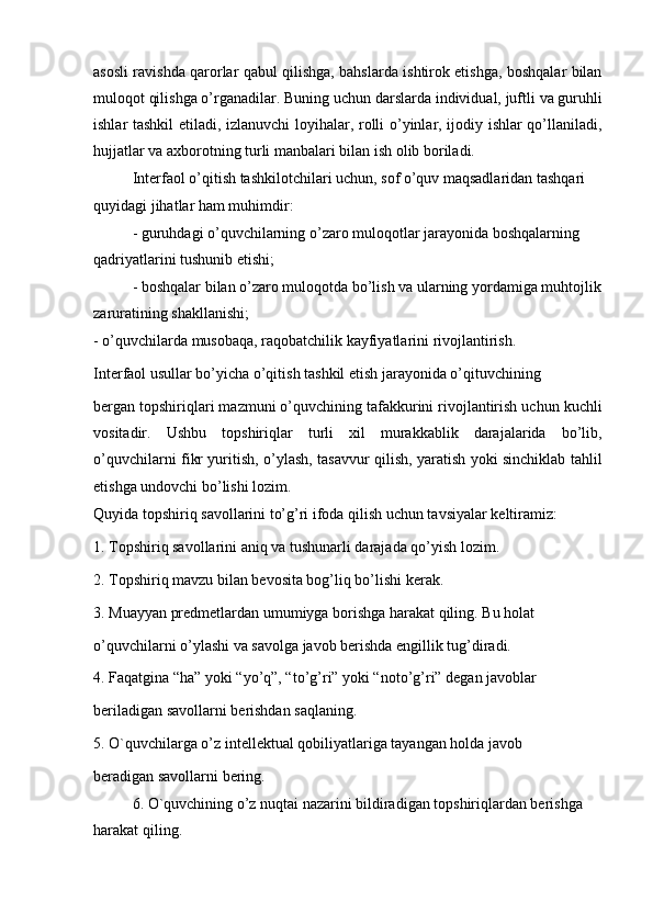 asosli ravishda qarorlar qabul qilishga, bahslarda ishtirok etishga, boshqalar bilan
muloqot qilishga o’rganadilar. Buning uchun darslarda individual, juftli va guruhli
ishlar tashkil etiladi, izlanuvchi  loyihalar, rolli o’yinlar, ijodiy ishlar  qo’llaniladi,
hujjatlar va axborotning turli manbalari bilan ish olib boriladi.
Interfaol o’qitish tashkilotchilari uchun, sof o’quv maqsadlaridan tashqari 
quyidagi jihatlar ham muhimdir:
- guruhdagi o’quvchilarning o’zaro muloqotlar jarayonida boshqalarning 
qadriyatlarini tushunib etishi;
- boshqalar bilan o’zaro muloqotda bo’lish va ularning yordamiga muhtojlik 
zaruratining shakllanishi;
- o’quvchilarda musobaqa, raqobatchilik kayfiyatlarini rivojlantirish.
Interfaol usullar bo’yicha o’qitish tashkil etish jarayonida o’qituvchining
bergan topshiriqlari mazmuni o’quvchining tafakkurini rivojlantirish uchun kuchli
vositadir.   Ushbu   topshiriqlar   turli   xil   murakkablik   darajalarida   bo’lib,
o’quvchilarni fikr yuritish, o’ylash, tasavvur qilish, yaratish yoki sinchiklab tahlil
etishga undovchi bo’lishi lozim.
Quyida topshiriq savollarini to’g’ri ifoda qilish uchun tavsiyalar keltiramiz:
1. Topshiriq savollarini aniq va tushunarli darajada qo’yish lozim.
2. Topshiriq mavzu bilan bevosita bog’liq bo’lishi kerak.
3. Muayyan predmetlardan umumiyga borishga harakat qiling. Bu holat
o’quvchilarni o’ylashi va savolga javob berishda engillik tug’diradi.
4. Faqatgina “ha” yoki “yo’q”, “to’g’ri” yoki “noto’g’ri” degan javoblar
beriladigan savollarni berishdan saqlaning.
5. O`quvchilarga o’z intellektual qobiliyatlariga tayangan holda javob
beradigan savollarni bering.
6. O`quvchining o’z nuqtai nazarini bildiradigan topshiriqlardan berishga 
harakat qiling.