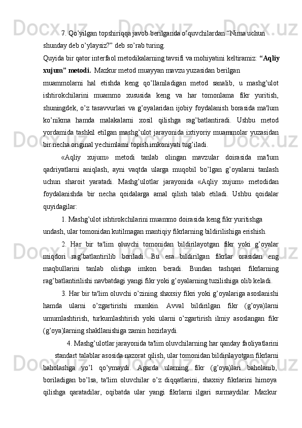 7. Qo’yilgan topshiriqqa javob berilganda o’quvchilardan “Nima uchun 
shunday deb o’ylaysiz?” deb so’rab turing.
Quyida bir qator interfaol metodikalarning tavsifi va mohiyatini keltiramiz:  “Aqliy
xujum” metodi.   Mazkur metod muayyan mavzu yuzasidan berilgan
muammolarni   hal   etishda   keng   qo’llaniladigan   metod   sanalib,   u   mashg’ulot
ishtirokchilarini   muammo   xususida   keng   va   har   tomonlama   fikr   yuritish,
shuningdek,   o’z   tasavvurlari   va   g’oyalaridan   ijobiy   foydalanish   borasida   ma'lum
ko’nikma   hamda   malakalarni   xosil   qilishga   rag’batlantiradi.   Ushbu   metod
yordamida   tashkil   etilgan  mashg’ulot  jarayonida  ixtiyoriy  muammolar   yuzasidan
bir necha original yechimlarni topish imkoniyati tug’iladi.
«Aqliy   xujum»   metodi   tanlab   olingan   mavzular   doirasida   ma'lum
qadriyatlarni   aniqlash,   ayni   vaqtda   ularga   muqobil   bo’lgan   g’oyalarni   tanlash
uchun   sharoit   yaratadi.   Mashg’ulotlar   jarayonida   «Aqliy   xujum»   metodidan
foydalanishda   bir   necha   qoidalarga   amal   qilish   talab   etiladi.   Ushbu   qoidalar
quyidagilar:
1. Mashg’ulot ishtirokchilarini muammo doirasida keng fikr yuritishga 
undash, ular tomonidan kutilmagan mantiqiy fikrlarning bildirilishiga erishish.
2.   Har   bir   ta'lim   oluvchi   tomonidan   bildirilayotgan   fikr   yoki   g’oyalar
miqdori   rag’batlantirilib   boriladi.   Bu   esa   bildirilgan   fikrlar   orasidan   eng
maqbullarini   tanlab   olishga   imkon   beradi.   Bundan   tashqari   fikrlarning
rag’batlantirilishi navbatdagi yangi fikr yoki g’oyalarning tuzilishiga olib keladi.
3. Har bir ta'lim oluvchi o’zining shaxsiy fikri yoki g’oyalariga asoslanishi
hamda   ularni   o’zgartirishi   mumkin.   Avval   bildirilgan   fikr   (g’oya)larni
umumlashtirish,   turkumlashtirish   yoki   ularni   o’zgartirish   ilmiy   asoslangan   fikr
(g’oya)larning shakllanishiga zamin hozirlaydi.
4. Mashg’ulotlar jarayonida ta'lim oluvchilarning har qanday faoliyatlarini
standart talablar asosida nazorat qilish, ular tomonidan bildirilayotgan fikrlarni
baholashga   yo’l   qo’ymaydi.   Agarda   ularning   fikr   (g’oya)lari   baholanib,
boriladigan   bo’lsa,   ta'lim   oluvchilar   o’z   diqqatlarini,   shaxsiy   fikrlarini   himoya
qilishga   qaratadilar,   oqibatda   ular   yangi   fikrlarni   ilgari   surmaydilar.   Mazkur 