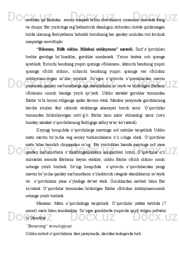 metodni qo’llashdan   asosiy  maqsad ta'lim  oluvchilarni  muammo xususida  keng
va chuqur fikr yuritishga rag’batlantirish ekanligini etibordan chetda qoldirmagan
holda ularning faoliyatlarini baholab borishning har qanday usulidan voz kechish
maqsadga muvofiqdir.
“Bilaman.   Bilib   oldim.   Bilishni   xohlayman”   metodi.   Sinf   o’quvchilari
beshta   guruhga   bo’linadilar,   guruhlar   nomlanadi.   Yozuv   taxtasi   uch   qismga
ajratiladi. Birinchi bandning yuqori qismiga «Bilaman», ikkinchi bandning yuqori
qismiga   «Bilib   oldim»,   uchinchi   bandning   yuqori   qismiga   esa   «Bilishni
xohlayman»degan   so’zlar   yoziladi.   So’ngra   o’qituvchi   o’quvchilardan   mavzu
yuzasidan qanday ma'lumotlarga ega ekanliklarini so’raydi va bildirilgan fikrlarni
«Bilaman   »nomli   bandga   yozib   qo’yadi.   Ushbu   xarakat   guruhlar   tomonidan
fikrlar to’la bayon etilganga qadar  davom  etadi. Mazkur  jarayonda guruhlarning
barcha   a'zolari   faol   ishtirok   etishlariga   ahamiyat   berish   zarur.   O’quvchilar
tomonidan   bildirilayotgan   noto’g’ri   fikrlar   ham   inkor   etilmasligi   zarur   (zero
bunday xarakat o’quvchilarning faolligiga salbiy ta'sir ko’rsatadi).
Keyingi   bosqichda   o’quvchilarga   mavzuga   oid   matnlar   tarqatiladi   Ushbu
matn   mavzu   bo’yicha   eng   asosiy   tushunchalarni   o’z   ichiga   oladi.   O’quvchilar
matn bilan tanishib chiqqandan so’ng   fikr yuritishlari hamda mavzuga oid yana
qanday   ma'lumotlarni   o’zlashtiriganliklarini   aniqlashlari   lozim.   O’quvchilar   o’z
xulosalari   asosida   fikrlarini   bayon   etadilar,   ushbu   fikrlar   «Bilib   oldim»   nomli
ustunga   yozib   boriladi.   So’ngi   bosqichda     o’qituvchi   o’quvchilaridan   yangi
mavzu bo’yicha qanday ma'lumotlarni o’zlashtirish istagida ekanliklarini so’raydi
va     o’quvchilarni   yana   o’ylashga   da'vat   etadi.   Guruhlardan   navbati   bilan   fikr
so’raladi.   O’quvchilar   tomonidan   bildirilgan   fikrlar   «Bilishni   xohlayman»nomli
ustunga yozib boriladi.
Masalan:   Matn   o’quvchilarga   tarqatiladi.   O’quvchilar   yakka   tartibda   (7
minut) matn bilan tanishadilar. So’ngra guruhlarda yuqorida qayd etilgan jadvalni
to’ldiradilar.
“Bumerang” texnologiyasi.  
Ushbu metod o‘quvchilarni dars jarayonida, darsdan tashqarida turli