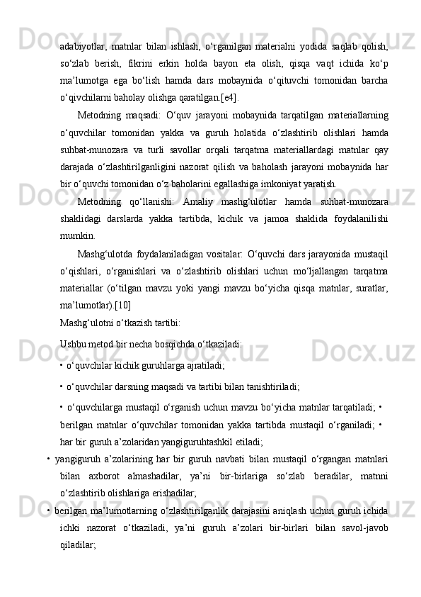 adabiyotlar,   matnlar   bilan   ishlash,   o‘rganilgan   materialni   yodida   saqlab   qolish,
so‘zlab   berish,   fikrini   erkin   holda   bayon   eta   olish,   qisqa   vaqt   ichida   ko‘p
ma’lumotga   ega   bo‘lish   hamda   dars   mobaynida   o‘qituvchi   tomonidan   barcha
o‘qivchilarni baholay olishga qaratilgan.[e4].
Metodning   maqsadi:   O‘quv   jarayoni   mobaynida   tarqatilgan   materiallarning
o‘quvchilar   tomonidan   yakka   va   guruh   holatida   o‘zlashtirib   olishlari   hamda
suhbat-munozara   va   turli   savollar   orqali   tarqatma   materiallardagi   matnlar   qay
darajada   o‘zlashtirilganligini   nazorat   qilish   va   baholash   jarayoni   mobaynida   har
bir o‘quvchi tomonidan o‘z baholarini egallashiga imkoniyat yaratish.
Metodning   qo‘llanishi:   Amaliy   mashg‘ulotlar   hamda   suhbat-munozara
shaklidagi   darslarda   yakka   tartibda,   kichik   va   jamoa   shaklida   foydalanilishi
mumkin.
Mashg‘ulotda   foydalaniladigan   vositalar:   O‘quvchi   dars   jarayonida   mustaqil
o‘qishlari,   o‘rganishlari   va   o‘zlashtirib   olishlari   uchun   mo‘ljallangan   tarqatma
materiallar   (o‘tilgan   mavzu   yoki   yangi   mavzu   bo‘yicha   qisqa   matnlar,   suratlar,
ma’lumotlar).[10]
Mashg‘ulotni o‘tkazish tartibi:
Ushbu metod bir necha bosqichda o‘tkaziladi:
•   o‘quvchilar kichik guruhlarga ajratiladi;
•   o‘quvchilar darsning maqsadi va tartibi bilan tanishtiriladi;
•   o‘quvchilarga mustaqil o‘rganish uchun mavzu bo‘yicha matnlar tarqatiladi; •
berilgan   matnlar   o‘quvchilar   tomonidan   yakka   tartibda   mustaqil   o‘rganiladi;   •
har bir guruh a’zolaridan yangiguruhtashkil etiladi;
•   yangiguruh   a’zolarining   har   bir   guruh   navbati   bilan   mustaqil   o‘rgangan   matnlari
bilan   axborot   almashadilar,   ya’ni   bir-birlariga   so‘zlab   beradilar,   matnni
o‘zlashtirib olishlariga erishadilar;
•   berilgan ma’lumotlarning o‘zlashtirilganlik darajasini  aniqlash  uchun guruh ichida
ichki   nazorat   o‘tkaziladi,   ya’ni   guruh   a’zolari   bir-birlari   bilan   savol-javob
qiladilar; 