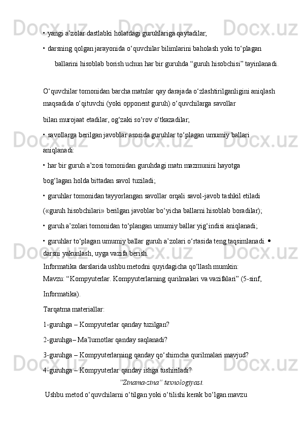 •   yangi a’zolar dastlabki holatdagi guruhlariga qaytadilar;
•   darsning qolgan jarayonida o‘quvchilar bilimlarini baholash yoki to‘plagan
ballarini hisoblab borish uchun har bir guruhda “guruh hisobchisi” tayinlanadi. 
O‘quvchilar tomonidan barcha matnlar qay darajada o‘zlashtirilganligini aniqlash 
maqsadida o‘qituvchi (yoki opponent guruh) o‘quvchilarga savollar
bilan murojaat etadilar, og‘zaki so‘rov o‘tkazadilar;
•   savollarga berilgan javoblar asosida guruhlar to‘plagan umumiy ballari
aniqlanadi:
•   har bir guruh a’zosi tomonidan guruhdagi matn mazmunini hayotga
bog‘lagan holda bittadan savol tuziladi;
•   guruhlar tomonidan tayyorlangan savollar orqali savol-javob tashkil etiladi
(«guruh hisobchilari» berilgan javoblar bo‘yicha ballarni hisoblab boradilar);
•   guruh a’zolari tomonidan to‘plangan umumiy ballar yig‘indisi aniqlanadi;
•   guruhlar to‘plagan umumiy ballar guruh a’zolari o‘rtasida teng taqsimlanadi.    
darsni yakunlash, uyga vazifa berish.
Informatika darslarida ushbu metodni quyidagicha qo‘llash mumkin:
Mavzu: “Kompyuterlar. Kompyuterlarning qurilmalari va vazifalari” (5-sinf,
Informatika).
Tarqatma materiallar:
1-guruhga – Kompyuterlar qanday tuzilgan?
2-guruhga– Ma’lumotlar qanday saqlanadi?
3-guruhga – Kompyuterlarning qanday qo‘shimcha qurilmalari mavjud? 
4-guruhga – Kompyuterlar qanday ishga tushiriladi?
“Zinama-zina” texnologiyasi.
  Ushbu metod o‘quvchilarni o‘tilgan yoki o‘tilishi kerak bo‘lgan mavzu