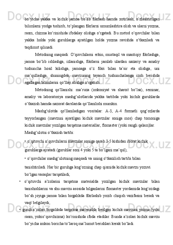 bo‘yicha   yakka   va   kichik   jamoa   bo‘lib   fikrlash   hamda   xotirlash,   o‘zlashtirilgan
bilimlarni yodga tushirib, to‘plangan fikrlarni umumlashtira olish va ularni yozma,
rasm, chizma ko‘rinishida ifodalay olishga o‘rgatadi. Bu metod o‘quvchilar bilan
yakka   holda   yoki   guruhlarga   ajratilgan   holda   yozma   ravishda   o‘tkaziladi   va
taqdimot qilinadi.
Metodning   maqsadi:   O‘quvchilarni   erkin,   mustaqil   va  mantiqiy   fikrlashga,
jamoa   bo‘lib   ishlashga,   izlanishga,   fikrlarni   jamlab   ulardan   nazariy   va   amaliy
tushuncha   hosil   kilishga,   jamoaga   o‘z   fikri   bilan   ta’sir   eta   olishga,   uni
ma’qullashga,   shuningdek,   mavzuning   tayanch   tushunchalariga   izoh   berishda
egallagan bilimlarini qo‘llay olishga o‘rgatish.
Metodning   qo‘llanishi:   ma’ruza   (imkoniyat   va   sharoit   bo‘lsa),   seminar,
amaliy   va   laboratoriya   mashg‘ulotlarida   yakka   tartibda   yoki   kichik   guruhlarda
o‘tkazish hamda nazorat darslarida qo‘llanilishi mumkin.
Mashg‘ulotda   qo‘llaniladigan   vositalar:   A-3,   A-4   formatli   qog‘ozlarda
tayyorlangan   (mavzuni   ajratilgan   kichik   mavzular   soniga   mos)   chap   tomoniga
kichik mavzular yozilgan tarqatma materiallar, flomaster (yoki rangli qalam)lar.
Mashg‘ulotni o‘tkazish tartibi:
•   o‘qituvchi o‘quvchilarni mavzular soniga qarab 3-5 kishidan iborat kichik
guruhlarga ajratadi (guruhlar soni 4 yoki 5 ta bo‘lgani ma’qul);
•   o‘quvchilar mashg‘ulotning maqsadi va uning o‘tkazilish tartibi bilan
tanishtiriladi. Har bir guruhga kog‘ozning chap qismida kichik mavzu yozuvi 
bo‘lgan varaqlar tarqatiladi;
•   o‘qituvchi   a’zolarini   tarqatma   materialda   yozilgan   kichik   mavzular   bilan
tanishishlarini va shu mavzu asosida bilganlarini flomaster yordamida kog‘ozdagi
bo‘sh   joyiga   jamoa   bilan   birgalikda   fikrlashib   yozib   chiqish   vazifasini   beradi   va
vaqt belgilaydi;
•   guruh a’zolari birgalikda tarqatma materialda berilgan kichik mavzuni yozma (yoki
rasm, yokio‘quvchizma) ko‘rinishida ifoda etadilar. Bunda a’zolari kichik mavzu
bo‘yicha imkon boricha to‘laroq ma’lumot berishlari kerak bo‘ladi.