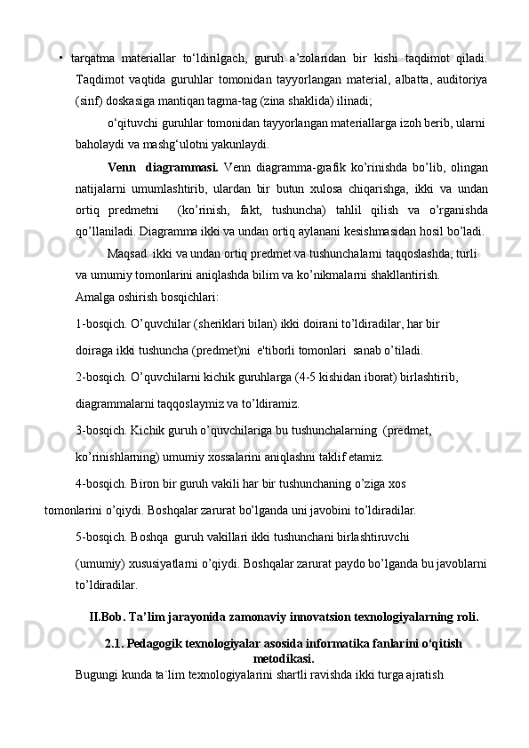 •   tarqatma   materiallar   to‘ldirilgach,   guruh   a’zolaridan   bir   kishi   taqdimot   qiladi.
Taqdimot   vaqtida   guruhlar   tomonidan   tayyorlangan   material,   albatta,   auditoriya
(sinf) doskasiga mantiqan tagma-tag (zina shaklida) ilinadi;
o‘qituvchi guruhlar tomonidan tayyorlangan materiallarga izoh berib, ularni 
baholaydi va mashg‘ulotni yakunlaydi.
Venn     diagrammasi.   Venn   diagramma-grafik   ko’rinishda   bo’lib,   olingan
natijalarni   umumlashtirib,   ulardan   bir   butun   xulosa   chiqarishga,   ikki   va   undan
ortiq   predmetni     (ko’rinish,   fakt,   tushuncha)   tahlil   qilish   va   o’rganishda
qo’llaniladi. Diagramma ikki va undan ortiq aylanani kesishmasidan hosil bo’ladi.
Maqsad: ikki va undan ortiq predmet va tushunchalarni taqqoslashda, turli 
va umumiy tomonlarini aniqlashda bilim va ko’nikmalarni shakllantirish.
Amalga oshirish bosqichlari:
1-bosqich. O’quvchilar (sheriklari bilan) ikki doirani to’ldiradilar, har bir
doiraga ikki tushuncha (predmet)ni  e'tiborli tomonlari  sanab o’tiladi.
2-bosqich. O’quvchilarni kichik guruhlarga (4-5 kishidan iborat) birlashtirib,
diagrammalarni taqqoslaymiz va to’ldiramiz.
3-bosqich. Kichik guruh o’quvchilariga bu tushunchalarning  (predmet,
ko’rinishlarning) umumiy xossalarini aniqlashni taklif etamiz.
4-bosqich. Biron bir guruh vakili har bir tushunchaning o’ziga xos
tomonlarini o’qiydi. Boshqalar zarurat bo’lganda uni javobini to’ldiradilar. 
5-bosqich. Boshqa  guruh vakillari ikki tushunchani birlashtiruvchi
(umumiy) xususiyatlarni o’qiydi. Boshqalar zarurat paydo bo’lganda bu javoblarni 
to’ldiradilar.
II.Bob. Ta’lim jarayonida zamonaviy innovatsion texnologiyalarning roli.
2.1. Pedagogik texnologiyalar asosida informatika fanlarini o‘qitish
metodikasi.
Bugungi kunda ta`lim texnologiyalarini shartli ravishda ikki turga ajratish