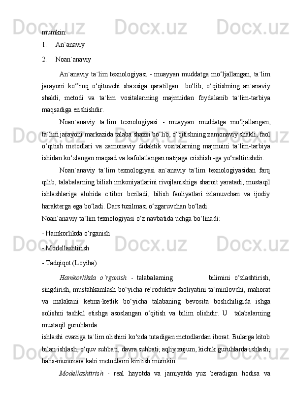 mumkin:
1.     An`anaviy
2.     Noan`anaviy
An`anaviy  ta`lim  texnologiyasi  - muayyan muddatga  mo‘ljallangan, ta`lim
jarayoni   ko‘’roq   o‘qituvchi   shaxsiga   qaratilgan     bo‘lib,   o‘qitishning   an`anaviy
shakli,   metodi   va   ta`lim   vositalarining   majmuidan   foydalanib   ta`lim-tarbiya
maqsadiga erishishdir.
Noan`anaviy   ta`lim   texnologiyasi   -   muayyan   muddatga   mo‘ljallangan,
ta`lim jarayoni markazida talaba shaxsi bo‘lib, o‘qitishning zamonaviy shakli, faol
o‘qitish   metodlari   va   zamonaviy   didaktik   vositalarning   majmuini   ta`lim-tarbiya
ishidan ko‘zlangan maqsad va kafolatlangan natijaga erishish -ga yo‘naltirishdir.
Noan`anaviy   ta`lim   texnologiyasi   an`anaviy   ta`lim   texnologiyasidan   farq
qilib, talabalarning bilish imkoniyatlarini rivojlanishiga sharoit yaratadi, mustaqil
ishlashlariga   alohida   e`tibor   beriladi,   bilish   faoliyatlari   izlanuvchan   va   ijodiy
harakterga ega bo‘ladi. Dars tuzilmasi o‘zgaruvchan bo‘ladi.
Noan`anaviy ta`lim texnologiyasi o‘z navbatida uchga bo‘linadi : 
- Hamkorlikda o‘rganish
- Modellashtirish
- Tadqiqot (Loyiha)
Hamkorlikda   o‘rganish   -   talabalarning                   bilimini   o‘zlashtirish,
singdirish, mustahkamlash bo‘yicha re’roduktiv faoliyatini ta`minlovchi, mahorat
va   malakani   ketma-ketlik   bo‘yicha   talabaning   bevosita   boshchiligida   ishga
solishni   tashkil   etishga   asoslangan   o‘qitish   va   bilim   olishdir.   U     talabalarning
mustaqil guruhlarda
ishlashi evaziga ta`lim olishini ko‘zda tutadigan metodlardan iborat. Bularga kitob
bilan ishlash, o‘quv suhbati, davra suhbati, aqliy xujum, kichik guruhlarda ishlash,
bahs-munozara kabi metodlarni kiritish mumkin.
Modellashtirish   -   real   hayotda   va   jamiyatda   yuz   beradigan   hodisa   va 