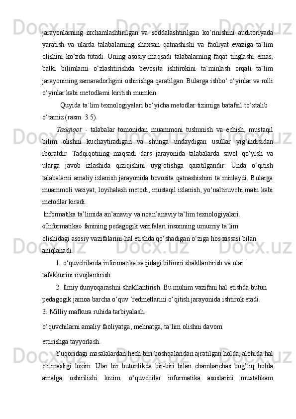 jarayonlarning   ixchamlashtirilgan   va   soddalashtirilgan   ko‘rinishini   auditoriyada
yaratish   va   ularda   talabalarning   shaxsan   qatnashishi   va   faoliyat   evaziga   ta`lim
olishini   ko‘zda   tutadi.   Uning   asosiy   maqsadi   talabalarning   faqat   tinglashi   emas,
balki   bilimlarni   o‘zlashtirishda   bevosita   ishtirokini   ta`minlash   orqali   ta`lim
jarayonining samaradorligini oshirishga qaratilgan. Bularga ishbo‘ o‘yinlar va rolli
o‘yinlar kabi metodlarni kiritish mumkin.
Quyida ta`lim texnologiyalari bo‘yicha metodlar tizimiga batafsil to‘xtalib 
o‘tamiz (rasm. 3.5).
Tadqiqot   -   talabalar   tomonidan   muammoni   tushunish   va   echish,   mustaqil
bilim   olishni   kuchaytiradigan   va   shunga   undaydigan   usullar   yig`indisidan
iboratdir.   Tadqiqotning   maqsadi   dars   jarayonida   talabalarda   savol   qo‘yish   va
ularga   javob   izlashida   qiziqishini   uyg`otishga   qaratilgandir.   Unda   o‘qitish
talabalarni amaliy izlanish jarayonida bevosita qatnashishini ta`minlaydi. Bularga
muammoli vaziyat, loyihalash metodi, mustaqil izlanish, yo‘naltiruvchi matn kabi
metodlar kiradi.
Informatika ta’limida an’anaviy va noan’anaviy ta’lim texnologiyalari. 
«Informatika» fanining pedagogik vazifalari insonning umumiy ta`lim
olishidagi asosiy vazifalarini hal etishda qo‘shadigan o‘ziga hos xissasi bilan 
aniqlanadi.
1.   o‘quvchilarda informatika xaqidagi bilimni shakllantirish va ular 
tafakkurini rivojlantirish.
2.   Ilmiy dunyoqarashni shakllantirish. Bu muhim vazifani hal etishda butun 
pedagogik jamoa barcha o‘quv ‘redmetlarini o‘qitish jarayonida ishtirok etadi.
3.   Milliy mafkura ruhida tarbiyalash.
o‘quvchilarni amaliy faoliyatga, mehnatga, ta`lim olishni davom
ettirishga tayyorlash.
Yuqoridagi masalalardan hech biri boshqalaridan ajratilgan holda, alohida hal
etilmasligi   lozim.   Ular   bir   butunlikda   bir-biri   bilan   chambarchas   bog’liq   holda
amalga   oshirilishi   lozim.   o‘quvchilar   informatika   asoslarini   mustahkam 