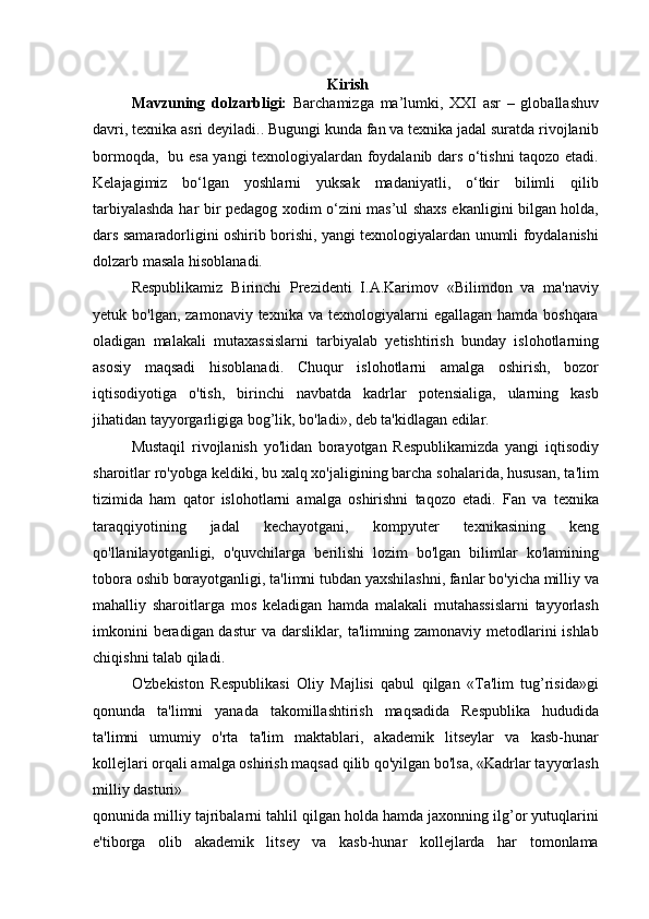 Kirish
Mavzuning   dolzarbligi:   Barchamizga   ma’lumki,   XXI   asr   –   globallashuv
davri, texnika asri deyiladi.. Bugungi kunda fan va texnika jadal suratda rivojlanib
bormoqda,   bu esa yangi texnologiyalardan foydalanib dars o‘tishni taqozo etadi.
Kelajagimiz   bo‘lgan   yoshlarni   yuksak   madaniyatli,   o‘tkir   bilimli   qilib
tarbiyalashda har bir pedagog xodim o‘zini mas’ul shaxs ekanligini bilgan holda,
dars samaradorligini oshirib borishi, yangi texnologiyalardan unumli foydalanishi
dolzarb masala hisoblanadi.
Respublikamiz   Birinchi   Prezidenti   I.A.Karimov   «Bilimdon   va   ma'naviy
yetuk bo'lgan,  zamonaviy  texnika  va texnologiyalarni   egallagan  hamda boshqara
oladigan   malakali   mutaxassislarni   tarbiyalab   yetishtirish   bunday   islohotlarning
asosiy   maqsadi   hisoblanadi.   Chuqur   islohotlarni   amalga   oshirish,   bozor
iqtisodiyotiga   o'tish,   birinchi   navbatda   kadrlar   potensialiga,   ularning   kasb
jihatidan tayyorgarligiga bog’lik, bo'ladi», deb ta'kidlagan edilar.
Mustaqil   rivojlanish   yo'lidan   borayotgan   Respublikamizda   yangi   iqtisodiy
sharoitlar ro'yobga keldiki, bu xalq xo'jaligining barcha sohalarida, hususan, ta'lim
tizimida   ham   qator   islohotlarni   amalga   oshirishni   taqozo   etadi.   Fan   va   texnika
taraqqiyotining   jadal   kechayotgani,   kompyuter   texnikasining   keng
qo'llanilayotganligi,   o'quvchilarga   berilishi   lozim   bo'lgan   bilimlar   ko'lamining
tobora oshib borayotganligi, ta'limni tubdan yaxshilashni, fanlar bo'yicha milliy va
mahalliy   sharoitlarga   mos   keladigan   hamda   malakali   mutahassislarni   tayyorlash
imkonini  beradigan dastur  va darsliklar, ta'limning zamonaviy metodlarini ishlab
chiqishni talab qiladi.
O'zbekiston   Respublikasi   Oliy   Majlisi   qabul   qilgan   «Ta'lim   tug’risida»gi
qonunda   ta'limni   yanada   takomillashtirish   maqsadida   Respublika   hududida
ta'limni   umumiy   o'rta   ta'lim   maktablari,   akademik   litseylar   va   kasb-hunar
kollejlari orqali amalga oshirish maqsad qilib qo'yilgan bo'lsa, «Kadrlar tayyorlash
milliy dasturi»
qonunida milliy tajribalarni tahlil qilgan holda hamda jaxonning ilg’or yutuqlarini
e'tiborga   olib   akademik   litsey   va   kasb-hunar   kollejlarda   har   tomonlama 