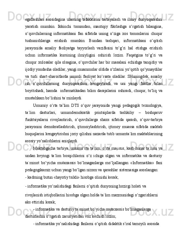 egallashlari   asosidagina   ularning   tafakkurini   tarbiyalash   va   ilmiy   dunyoqarashni
yaratish   mumkin.   Ikkinchi   tomondan,   mantiqiy   fikrlashga   o‘rgatish   bilangina,
o‘quvchilarning   informatikani   fan   sifatida   uning   o‘ziga   xos   tomonlarini   chuqur
tushunishlariga   erishish   mumkin.   Bundan   tashqari,   informatikani   o‘qitish
jarayonida   amaliy   faoliyatga   tayyorlash   vazifasini   to‘g’ri   hal   etishga   erishish
uchun   informatika   kursining   ilmiyligini   oshirish   lozim.   Faqatgina   to‘g’ri   va
chuqur xulosalar  qila olsagina, o‘quvchilar har bir masalani  echishga tanqidiy va
ijodiy yondasha oladilar, yangi muammolar oldida o‘zlarini yo‘qotib qo‘ymaydilar
va   turli   shart-sharoitlarda   unumli   faoliyat   ko‘rsata   oladilar.   SHuningdek,   amaliy
ish   o‘quvchilarning   dunyoqarashini   kengaytiradi   va   uni   yangi   faktlar   bilan
boyitishadi,   hamda     informatikadan   bilim   darajalarini   oshiradi,   chuqur,   to‘liq   va
mustahkam bo‘lishini ta`minlaydi.
Umumiy   o‘rta   ta’lim   DTS   o‘quv   jarayonida   yangi   pedagogik   texnologiya,
ta`lim   dasturlari,   umumdemokratik   printsiplarda   tashkiliy   –   boshqaruv
funktsiyalarni   rivojlantirish,   o‘quvchilarga   shaxs   sifatida   qarash,   o‘quv-tarbiya
jarayonini   demokratlashtirish,   ijtimoiylashtirish,   ijtimoy   muassa   sifatida   maktab
huquqlarini kengaytirishni joriy qilishni nazarda tutib umumta`lim maktablarining
asosiy yo‘nalishlarini aniqlaydi.
Maktabgacha tarbiya, umumo‘rta ta`lim, o‘rta maµsus, kasb-hunar ta`limi va
undan   keyingi   ta`lim   bosqichlarini   o‘z   ichiga   olgan   va   informatika   va   dasturiy
ta`minot   bo‘yicha   mutaxassis   bo‘lmaganlarga   mo‘ljallangan   «Informatika»   fani
pedagogikamiz uchun yangi bo‘lgan nizom va qarashlar sistemasiga asoslangan:
- kadrning butun «hayotiy tsikli» hisobga olinishi kerak;
- informatika yo‘nalishidagi fanlarni o‘qitish dunyoning hozirgi holati va
rivojlanish istiqbollarini hisobga olgan holda ta`lim mazmunidagi o‘zgarishlarni 
aks ettirishi kerak;
- informatika va dasturiy ta`minot bo‘yicha mutaxassis bo‘lmaganlarga 
dasturlashni o‘rgatish zaruriyatidan voz kechish lozim;
- informatika yo‘nalishidagi fanlarni o‘qitish didaktik s’iral tamoyili asosida  