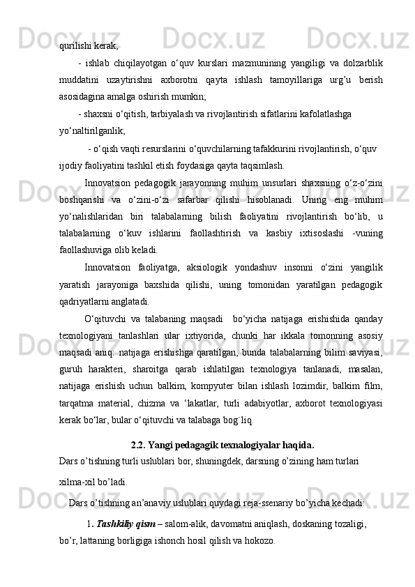 qurilishi kerak;
-   ishlab   chiqilayotgan   o‘quv   kurslari   mazmunining   yangiligi   va   dolzarblik
muddatini   uzaytirishni   axborotni   qayta   ishlash   tamoyillariga   urg’u   berish
asosidagina amalga oshirish mumkin;
- shaxsni o‘qitish, tarbiyalash va rivojlantirish sifatlarini kafolatlashga 
yo‘naltirilganlik;
- o‘qish vaqti resurslarini o‘quvchilarning tafakkurini rivojlantirish, o‘quv 
ijodiy faoliyatini tashkil etish foydasiga qayta taqsimlash.
Innovatsion   pedagogik   jarayonning   muhim   unsurlari   shaxsning   o‘z-o‘zini
boshqarishi   va   o‘zini-o‘zi   safarbar   qilishi   hisoblanadi.   Uning   eng   muhim
yo‘nalishlaridan   biri   talabalarning   bilish   faoliyatini   rivojlantirish   bo‘lib,   u
talabalarning   o‘kuv   ishlarini   faollashtirish   va   kasbiy   ixtisoslashi   -vuning
faollashuviga olib keladi.
Innovatsion   faoliyatga,   aksiologik   yondashuv   insonni   o‘zini   yangilik
yaratish   jarayoniga   baxshida   qilishi,   uning   tomonidan   yaratilgan   pedagogik
qadriyatlarni anglatadi.
O‘qituvchi   va   talabaning   maqsadi     bo‘yicha   natijaga   erishishida   qanday
texnologiyani   tanlashlari   ular   ixtiyorida,   chunki   har   ikkala   tomonning   asosiy
maqsadi   aniq:   natijaga   erishishga   qaratilgan,   bunda   talabalarning   bilim   saviyasi,
guruh   harakteri,   sharoitga   qarab   ishlatilgan   texnologiya   tanlanadi,   masalan,
natijaga   erishish   uchun   balkim,   kompyuter   bilan   ishlash   lozimdir,   balkim   film,
tarqatma   material,   chizma   va   ‘lakatlar,   turli   adabiyotlar,   axborot   texnologiyasi
kerak bo‘lar, bular o‘qituvchi va talabaga bog`liq.
2.2. Yangi pedagagik texnalogiyalar haqida.
Dars o’tishning turli uslublari bor, shuningdek, darsning o’zining ham turlari
xilma-xil bo’ladi.
    Dars o’tishning an’anaviy uslublari quydagi reja-ssenariy bo’yicha kechadi:
     1 .  Tashkiliy qism  –  salom-alik, davomatni aniqlash, doskaning tozaligi, 
bo’r, lattaning borligiga ishonch hosil qilish va hokozo.