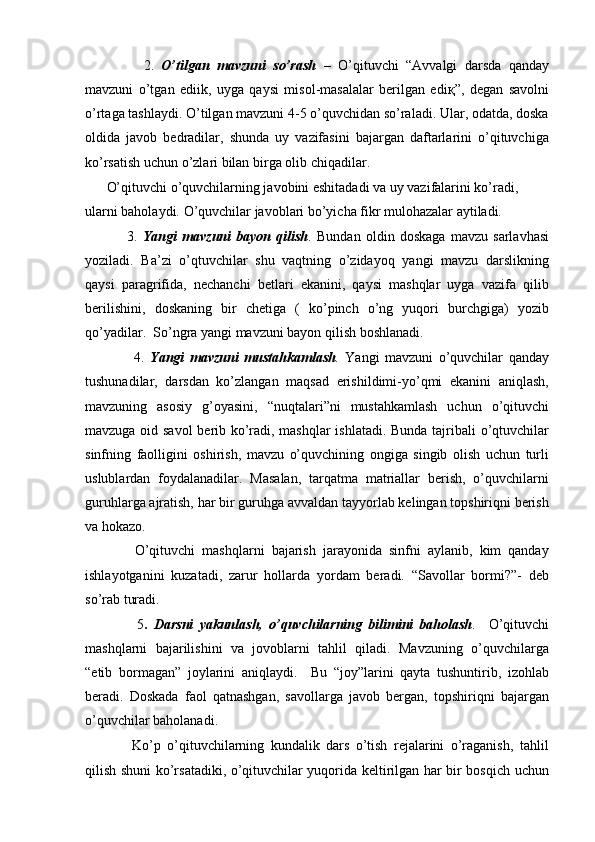           2.   O’tilgan   mavzuni   so’rash   –   O’qituvchi   “Avvalgi   darsda   qanday
mavzuni   o’tgan   ediik,   uyga   qaysi   misol-masalalar   berilgan   edi қ ”,   degan   savolni
o’rtaga tashlaydi. O’tilgan mavzuni 4-5 o’quvchidan so’raladi. Ular, odatda, doska
oldida   javob   bedradilar,   shunda   uy   vazifasini   bajargan   daftarlarini   o’qituvchiga
ko’rsatish uchun o’zlari bilan birga olib chiqadilar.
O’qituvchi o’quvchilarning javobini eshitadadi va uy vazifalarini ko’radi, 
ularni baholaydi. O’quvchilar javoblari bo’yicha fikr mulohazalar aytiladi.
        3.   Yangi   mavzuni   bayon   qilish .   Bundan   oldin   doskaga   mavzu   sarlavhasi
yoziladi.   Ba’zi   o’qtuvchilar   shu   vaqtning   o’zidayoq   yangi   mavzu   darslikning
qaysi   paragrifida,   nechanchi   betlari   ekanini,   qaysi   mashqlar   uyga   vazifa   qilib
berilishini,   doskaning   bir   chetiga   (   ko’pinch   o’ng   yuqori   burchgiga)   yozib
qo’yadilar.  So’ngra yangi mavzuni bayon qilish boshlanadi.
          4.   Yangi   mavzuni   mustahkamlash .   Yangi   mavzuni   o’quvchilar   qanday
tushunadilar,   darsdan   ko’zlangan   maqsad   erishildimi-yo’qmi   ekanini   aniqlash,
mavzuning   asosiy   g’oyasini,   “nuqtalari”ni   mustahkamlash   uchun   o’qituvchi
mavzuga oid savol  berib ko’radi, mashqlar ishlatadi. Bunda tajribali o’qtuvchilar
sinfning   faolligini   oshirish,   mavzu   o’quvchining   ongiga   singib   olish   uchun   turli
uslublardan   foydalanadilar.   Masalan,   tarqatma   matriallar   berish,   o’quvchilarni
guruhlarga ajratish, har bir guruhga avvaldan tayyorlab kelingan topshiriqni berish
va hokazo.
        O’qituvchi   mashqlarni   bajarish   jarayonida   sinfni   aylanib,   kim   qanday
ishlayotganini   kuzatadi,   zarur   hollarda   yordam   beradi.   “Savollar   bormi?”-   deb
so’rab turadi.
          5 .   Darsni   yakunlash,   o’quvchilarning   bilimini   baholash .     O’qituvchi
mashqlarni   bajarilishini   va   jovoblarni   tahlil   qiladi.   Mavzuning   o’quvchilarga
“etib   bormagan”   joylarini   aniqlaydi.     Bu   “joy”larini   qayta   tushuntirib,   izohlab
beradi.   Doskada   faol   qatnashgan,   savollarga   javob   bergan,   topshiriqni   bajargan
o’quvchilar baholanadi.
        Ko’p   o’qituvchilarning   kundalik   dars   o’tish   rejalarini   o’raganish,   tahlil
qilish shuni ko’rsatadiki, o’qituvchilar yuqorida keltirilgan har bir bosqich uchun 