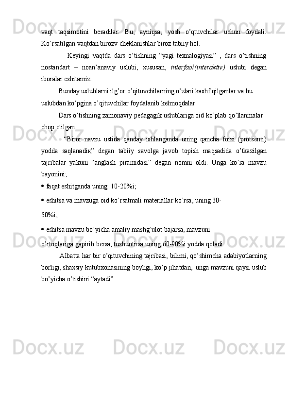 vaqt   taqsimotini   beradilar.   Bu,   ayniqsa,   yosh   o’qtuvchilar   uchun   foydali.
Ko’rsatilgan vaqtdan birozv cheklanishlar biroz tabiiy hol.
          Keyingi   vaqtda   dars   o’tishning   “yagi   texnalogiyasi”   ,   dars   o’tishning
nostandart   –   noan’anaviy   uslubi,   xususan,   interfaol(interaktiv)   uslubi   degan
iboralar eshitamiz.
    Bunday uslublarni ilg’or o’qituvchilarning o’zlari kashf qilganlar va bu 
uslubdan ko’pgina o’qituvchilar foydalanib kelmoqdalar.
    Dars o’tishning zamonaviy pedagagik uslublariga oid ko’plab qo’llanmalar 
chop etilgan.
        “Biror   navzu   ustida   qanday   ishlanganda   uning   qancha   foizi   (protsenti)
yodda   saqlanadi қ ”   degan   tabiiy   savolga   javob   topish   maqsadida   o’tkazilgan
tajribalar   yakuni   “anglash   piramidasi”   degan   nomni   oldi.   Unga   ko’ra   mavzu
bayonini;
   faqat eshitganda uning  10-20%i;
   eshitsa va mavzuga oid ko’rsatmali materiallar ko’rsa, uning 30-
50%i;
   eshitsa mavzu bo’yicha amaliy mashg’ulot bajarsa, mavzuni
o’rtoqlariga gapirib bersa, tushuntirsa uning 60-90%i yodda qoladi.
      Albatta har bir o’qituvchining tajribasi, bilimi, qo’shimcha adabiyotlarning
borligi, shaxsiy kutubxonasining boyligi, ko’p jihatdan,  unga mavzuni qaysi uslub
bo’yicha o’tishini “aytadi”. 