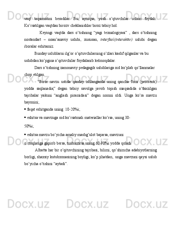 vaqt   taqsimotini   beradilar.   Bu,   ayniqsa,   yosh   o’qtuvchilar   uchun   foydali.
Ko’rsatilgan vaqtdan birozv cheklanishlar biroz tabiiy hol.
          Keyingi   vaqtda   dars   o’tishning   “yagi   texnalogiyasi”   ,   dars   o’tishning
nostandart   –   noan’anaviy   uslubi,   xususan,   interfaol(interaktiv)   uslubi   degan
iboralar eshitamiz.
    Bunday uslublarni ilg’or o’qituvchilarning o’zlari kashf qilganlar va bu 
uslubdan ko’pgina o’qituvchilar foydalanib kelmoqdalar.
    Dars o’tishning zamonaviy pedagagik uslublariga oid ko’plab qo’llanmalar 
chop etilgan.
        “Biror   navzu   ustida   qanday   ishlanganda   uning   qancha   foizi   (protsenti)
yodda   saqlanadi қ ”   degan   tabiiy   savolga   javob   topish   maqsadida   o’tkazilgan
tajribalar   yakuni   “anglash   piramidasi”   degan   nomni   oldi.   Unga   ko’ra   mavzu
bayonini;
   faqat eshitganda uning  10-20%i;
   eshitsa va mavzuga oid ko’rsatmali materiallar ko’rsa, uning 30-
50%i;
   eshitsa mavzu bo’yicha amaliy mashg’ulot bajarsa, mavzuni
o’rtoqlariga gapirib bersa, tushuntirsa uning 60-90%i yodda qoladi.
      Albatta har bir o’qituvchining tajribasi, bilimi, qo’shimcha adabiyotlarning
borligi, shaxsiy kutubxonasining boyligi, ko’p jihatdan,  unga mavzuni qaysi uslub
bo’yicha o’tishini “aytadi”.