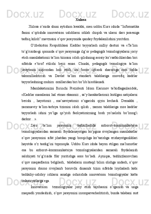 Xulosa
           Xulosa o’rnida shuni aytishim kerakki, men ushbu Kurs ishida “Informatika
fanini   o’qitishda   innovatsion   uslublarni   ishlab   chiqish   va   ularni   dars   jaraeniga
tadbiq kilish” mavzusini o’quv jarayonida qanday foydalanilishini yoritdim.
O’zbekiston   Respublikasi   Kadrlar   tayyorlash   milliy   dasturi   va   «Ta’lim
to’g’risida»gi  qonunda o’quv jarayoniga ilg’or pedagogik texnologiyalarni joriy
etish mamlakatimiz ta’lim tizimini isloh qilishning asosiy ko’rsatkichlaridan biri
sifatida   e’tirof   etilishi   bejiz   emas.   Chunki,   pedagogik   texnologiya   ta’lim
jarayonini   inqirozdan   holi   etish,   uni   bozor   iqtisodi   sharoitiga   mos   holda
takomillashtirish   va   Davlat   ta’lim   standarti   talablariga   muvofiq   kadrlar
tayyorlashning muhim  omillaridan biri bo’lib hisoblanadi.
Mamlakatimizni   Birinchi   Prezidenti   Islom   Karimov   ta’kidlaganlaridek ,
«Kadrlar masalasini hal etmas ekanmiz , sa’y-harakatlarimiz kutilgan natijalarni
berishi   ,   hayotimiz   ,   ma’naviyatimiz   o’zgarishi   qiyin   kechadi.   Demakki   ,
zamonaviy   ta’lim-tarbiya   tizimini   isloh   qilish   ,   zamon   talablariga   mos   kadrlar
tayyorlash   ishini   yo’lga   qo’yish   faoliyatimizning   bosh   yo’nalishi   bo’lmog’i
darkor…».
Zero   ta’lim   jarayonini   tashkillashda   axborot–kommunikatsiya
texnologiyalaridan   samarali   foydalanayotgan   ko’pgina   rivojlangan   mamlakatlar
o’quv   jarayonini   sifat   jihatdan   yangi   bosqichga   ko’tarishga   erishayotganliklari
hayotda   o’z   tasdig’ini   topmoqda.   Ushbu   Kurs   ishda   bayon   etilgan   ma’lumotlar
esa   bu   axborot–kommunikatsiya   texnologiyalaridan   samarali   foydalanish
salohiyati   to’g’risida   fikr   yuritishga   asos   bo’ladi.   Ayniqsa,   tashhizlanuvchan
o’quv  maqsadlarini   belgilash,    talabalarni  mustaqil  bilim  olishga   undash,  o’quv
jarayonini   doimo   rivojlanib   boruvchi   dinamik   tizim   sifatida   loyihalash   kabi
tashkiliy-uslubiy   ishlarni   amalga   oshirishda   innovatsion   texnologiyalar   katta
imkoniyatlarga ega.
Innovatsion     texnologiyalar   joriy   etish   tajribasini   o’rganish   va   unga
maqsadli yondashish, o’quv jarayonini insonparvarlashtirish, bunda talabani sust 