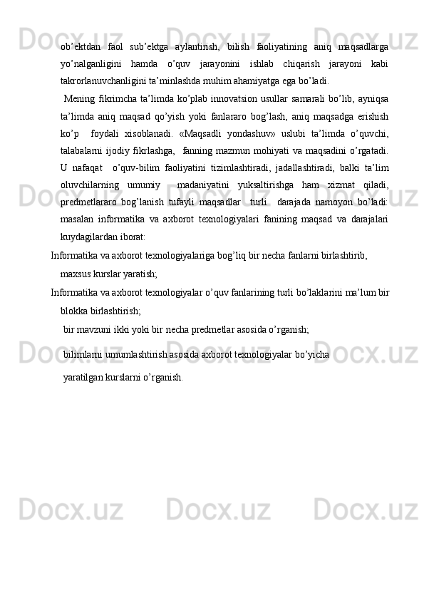 ob’ektdan   faol   sub’ektga   aylantirish,   bilish   faoliyatining   aniq   maqsadlarga
yo’nalganligini   hamda   o’quv   jarayonini   ishlab   chiqarish   jarayoni   kabi
takrorlanuvchanligini ta’minlashda muhim ahamiyatga ega bo’ladi.
  Mening fikrimcha ta’limda ko’plab innovatsion usullar samarali bo’lib, ayniqsa
ta’limda   aniq   maqsad   qo’yish   yoki   fanlararo   bog’lash,   aniq   maqsadga   erishish
ko’p     foydali   xisoblanadi.   «Maqsadli   yondashuv»   uslubi   ta’limda   o’quvchi,
talabalarni ijodiy fikrlashga,    fanning mazmun mohiyati va maqsadini  o’rgatadi.
U   nafaqat     o’quv-bilim   faoliyatini   tizimlashtiradi,   jadallashtiradi,   balki   ta’lim
oluvchilarning   umumiy     madaniyatini   yuksaltirishga   ham   xizmat   qiladi,
predmetlararo   bog’lanish   tufayli   maqsadlar     turli     darajada   namoyon   bo’ladi:
masalan   informatika   va   axborot   texnologiyalari   fanining   maqsad   va   darajalari
kuydagilardan iborat:
  Informatika va axborot texnologiyalariga bog’liq bir necha fanlarni birlashtirib, 
maxsus kurslar yaratish;
  Informatika va axborot texnologiyalar o’quv fanlarining turli bo’laklarini ma’lum bir 
blokka birlashtirish;
  bir mavzuni ikki yoki bir necha predmetlar asosida o’rganish;
  bilimlarni umumlashtirish asosida axborot texnologiyalar bo’yicha
 yaratilgan kurslarni o’rganish.