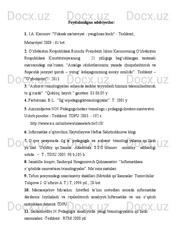 Foydalanilgan adabiyotlar:
1.   I.A. Karimov. "Yuksak ma'naviyat - yengilmas kuch" - Toshkent,
Ma'naviyat 2008 - 61 bet..
2.  O’zbekiston Respublikasi Birinchi Prezidenti Islom Karimovning O‘zbekiston
Respublikasi   Konstitutsiyasining       21   yilligiga   bag‘ishlangan   tantanali
marosimdagi   ma’ruzasi.   “Amalga   islohotlarimizni   yanada   chuqurlashtirish   va
fuqarolik  jamiyat   qurish   –   yorug‘   kelajagimizning  asosiy   omilidir”.   Toshkent   –
“O‘zbekiston” - 2013
3.  “A х borot t ех nologiyalari sohasida kadrlar tayyorlash tizimini takomillashtirish 
to`g`risida”. “Qishloq  hayoti ” gaz е tasi  03.06.05 y.
4.  Farberman. B.L . “Ilg’orpedagogiktexnologiyalar”. T: 2001 y.
5.  Azizxodjaeva N.N. Pedagogicheskie texnologii i pedagogicheskoe masterstvo. 
Ucheb.posobie.- Toshkent. TDPU 2003. - 192 s.
      http://www.aci.uz/uz/news/uzaaa/article/110/.
6.  Informatika o’qituvchisi Xaytullayeva Nafisa Sahobiddinova blogi.
7.   O`quv   jarayonida   ilg`or   p е dagogik   va   a х borot   t ех nologi yalarini qo`llash
yo`llari.   Uslubiy   qo`llanma.   Akad е mik   S.S.G`ulomov     umumiy     rahbarligi
ostida.  −  T.; TDIU 2005. 90 b,105 b.
8.  Ismatilla Isoqov, Sindorqul Ibragimovich Qulmamatov. “Informatikani 
o’qitishda innovatsion texnologiyalar”. Ma’ruza matnlari.
9.  Ta'lim jarayonidagi noan'anaviy shakllari (Metodik qo’llanmalar. Tuzuvchilar: 
Tolipova J. G’ofurov A.T.) T, 1994 yil., 28-bet.
10.   Mamarajabov   Mirsalim.   Interfaol   ta’lim   metodlari   asosida   informatika
darslarini   loyihalash   va   rejalashtirish   amaliyoti.Informatika   va   uni   o‘qitish
metodikasi dotsenti.TDPU.
11.  Saidaxmedov N. Pedagogik  amaliyotda  yangi texnologiyalarni qo’llash 
namunalari.-Toshkent : RTM 2000 yil. 