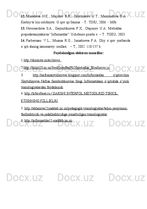 12.  Muradova  N.K.,  Majidov  R.R.,   Х ayitmatov  U.T.,  Ma х mudova  B.A. 
Kasbiy ta`lim uslubiyoti: O`quv qo`llanma. - T.: TDIU, 2006. - 360b.
13.  Novosardova  S.A.,  Gaynutdinova  F. Х .,  Otajonov  U.A.  M е todika 
pr е podavaniyakursa “Informatika”: Uch е bno е  posobi  е . − T.: TGEU, 2003.
14.  Farb е rman   V.L.,  Musina  R.G.,  Jumabo е va  F.A.  Oliy  o`quv  yurtlarida 
o`qiti shning zamonaviy  usullari .  − T., 2002. 118-157 b.
Foydalanilgan elektron manzillar: 
1. http://shoxista.uz/archives. 
2. http://bilim13.zn.uz/feed/Interfaol%20metodlar_files/hover.js.
3.   http://nafisaxaytullayeva.blogspot.com/Informatika   o'qituvchisi
Xaytullayeva   Nafisa   Saxobiddinovna   blogi   Informatikani   o’qitishda   o’yinli
texnologiyalardan foydalanish .
4.  http://lifereferat.ru./ DARSNI INTERFOL METODLRID TSHKIL 
ETISHNING FZLLIKLRI .
5.  http://ablazova21maktab.zn.uz/pedagogik-texnologiyalar/talim-jarayonini-
faollashtirish-va-jadallashtirishga-yonaltirilgan-texnologiyalar .
6.  http://informatika15-maktab.zn.uz .