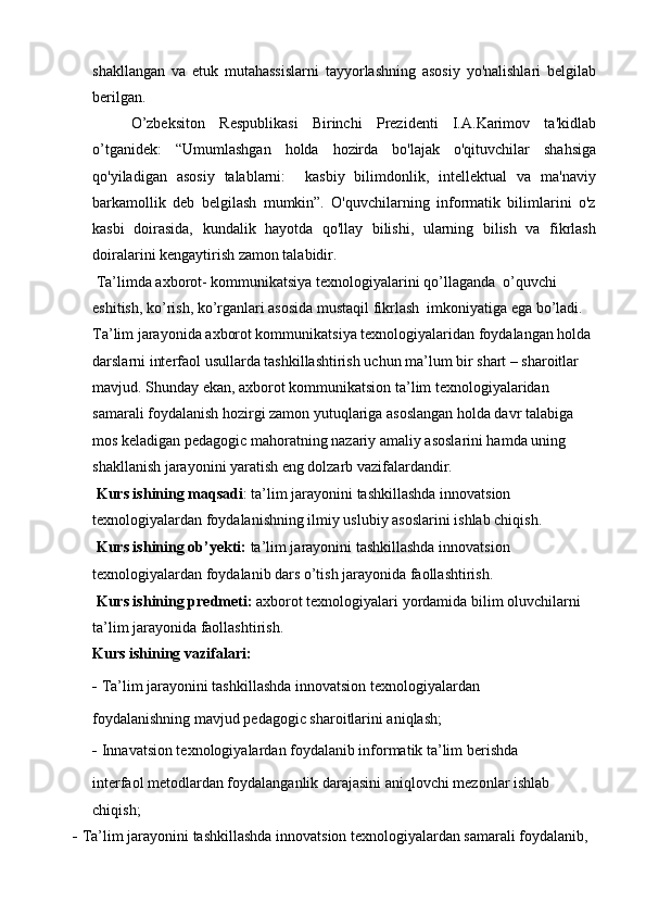 shakllangan   va   etuk   mutahassislarni   tayyorlashning   asosiy   yo'nalishlari   belgilab
berilgan.
O’zbeksiton   Respublikasi   Birinchi   Prezidenti   I.A.Karimov   ta'kidlab
o’tganidek:   “Umumlashgan   holda   hozirda   bo'lajak   o'qituvchilar   shahsiga
qo'yiladigan   asosiy   talablarni:     kasbiy   bilimdonlik,   intellektual   va   ma'naviy
barkamollik   deb   belgilash   mumkin”.   O'quvchilarning   informatik   bilimlarini   o'z
kasbi   doirasida,   kundalik   hayotda   qo'llay   bilishi,   ularning   bilish   va   fikrlash
doiralarini kengaytirish zamon talabidir.
 Ta’limda axborot- kommunikatsiya texnologiyalarini qo’llaganda  o’quvchi 
eshitish, ko’rish, ko’rganlari asosida mustaqil fikrlash  imkoniyatiga ega bo’ladi. 
Ta’lim jarayonida axborot kommunikatsiya texnologiyalaridan foydalangan holda 
darslarni interfaol usullarda tashkillashtirish uchun ma’lum bir shart – sharoitlar 
mavjud. Shunday ekan, axborot kommunikatsion ta’lim texnologiyalaridan 
samarali foydalanish hozirgi zamon yutuqlariga asoslangan holda davr talabiga 
mos keladigan pedagogic mahoratning nazariy amaliy asoslarini hamda uning 
shakllanish jarayonini yaratish eng dolzarb vazifalardandir.
 Kurs ishining maqsadi : ta’lim jarayonini tashkillashda innovatsion 
texnologiyalardan foydalanishning ilmiy uslubiy asoslarini ishlab chiqish.
  Kurs ishining ob’yekti:  ta’lim jarayonini tashkillashda innovatsion 
texnologiyalardan foydalanib dars o’tish jarayonida faollashtirish. 
  Kurs ishining predmeti:  axborot texnologiyalari yordamida bilim oluvchilarni 
ta’lim jarayonida faollashtirish.
Kurs ishining vazifalari:
-   Ta’lim jarayonini tashkillashda innovatsion texnologiyalardan
foydalanishning mavjud pedagogic sharoitlarini aniqlash;
-   Innavatsion texnologiyalardan foydalanib informatik ta’lim berishda
interfaol metodlardan foydalanganlik darajasini aniqlovchi mezonlar ishlab 
chiqish;
-   Ta’lim jarayonini tashkillashda innovatsion texnologiyalardan samarali foydalanib,  